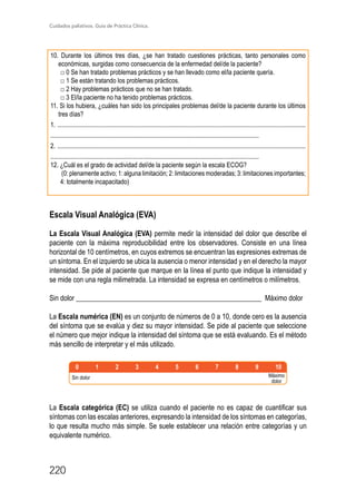 Cuidados paliativos. Guía de Práctica Clínica.
220
10. Durante los últimos tres días, ¿se han tratado cuestiones prácticas, tanto personales como
económicas, surgidas como consecuencia de la enfermedad del/de la paciente?
□ 0 Se han tratado problemas prácticos y se han llevado como el/la paciente quería.
□ 1 Se están tratando los problemas prácticos.
□ 2 Hay problemas prácticos que no se han tratado.
□ 3 El/la paciente no ha tenido problemas prácticos.
11. Si los hubiera, ¿cuáles han sido los principales problemas del/de la paciente durante los últimos
tres días?
1. ............................................................................................................................................................
...................................................................................................................................
2. ............................................................................................................................................................
...................................................................................................................................
12. ¿Cuál es el grado de actividad del/de la paciente según la escala ECOG?
(0: plenamente activo; 1: alguna limitación; 2: limitaciones moderadas; 3: limitaciones importantes;
4: totalmente incapacitado)
Escala Visual Analógica (EVA)
La Escala Visual Analógica (EVA) permite medir la intensidad del dolor que describe el
paciente con la máxima reproducibilidad entre los observadores. Consiste en una línea
horizontal de 10 centímetros, en cuyos extremos se encuentran las expresiones extremas de
un síntoma. En el izquierdo se ubica la ausencia o menor intensidad y en el derecho la mayor
intensidad. Se pide al paciente que marque en la línea el punto que indique la intensidad y
se mide con una regla milimetrada. La intensidad se expresa en centímetros o milímetros.
Sin dolor _____________________________________________________ Máximo dolor
La Escala numérica (EN) es un conjunto de números de 0 a 10, donde cero es la ausencia
del síntoma que se evalúa y diez su mayor intensidad. Se pide al paciente que seleccione
el número que mejor indique la intensidad del síntoma que se está evaluando. Es el método
más sencillo de interpretar y el más utilizado.
Sin dolor
Nada Poco Bastante Mucho
Máximo
dolor
La Escala categórica (EC) se utiliza cuando el paciente no es capaz de cuantificar sus
síntomas con las escalas anteriores, expresando la intensidad de los síntomas en categorías,
lo que resulta mucho más simple. Se suele establecer una relación entre categorías y un
equivalente numérico.
 