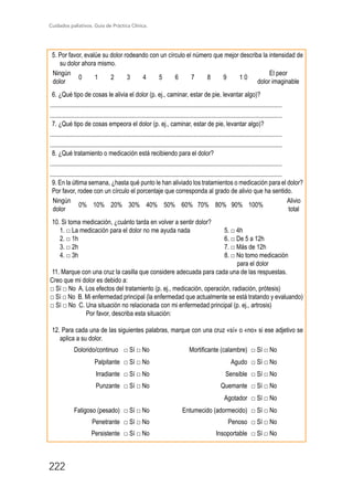 Cuidados paliativos. Guía de Práctica Clínica.
222
5. Por favor, evalúe su dolor rodeando con un círculo el número que mejor describa la intensidad de
su dolor ahora mismo.
Ningún
dolor
0 1 2 3 4 5 6 7 8 9 1 0
El peor
dolor imaginable
6. ¿Qué tipo de cosas le alivia el dolor (p. ej., caminar, estar de pie, levantar algo)?
...................................................................................................................................................
...................................................................................................................................................
7. ¿Qué tipo de cosas empeora el dolor (p. ej., caminar, estar de pie, levantar algo)?
...................................................................................................................................................
...................................................................................................................................................
8. ¿Qué tratamiento o medicación está recibiendo para el dolor?
...................................................................................................................................................
...................................................................................................................................................
9. En la última semana, ¿hasta qué punto le han aliviado los tratamientos o medicación para el dolor?
Por favor, rodee con un círculo el porcentaje que corresponda al grado de alivio que ha sentido.
Ningún
dolor
0% 10% 20% 30% 40% 50% 60% 70% 80% 90% 100%
Alivio
total
10. Si toma medicación, ¿cuánto tarda en volver a sentir dolor?
1. □ La medicación para el dolor no me ayuda nada		 5. □ 4h
2. □ 1h						 6. □ De 5 a 12h
3. □ 2h						 7. □ Más de 12h
4. □ 3h						 8. □ No tomo medicación 		
							 para el dolor
11. Marque con una cruz la casilla que considere adecuada para cada una de las respuestas.
Creo que mi dolor es debido a:
□ Sí □ No A. Los efectos del tratamiento (p. ej., medicación, operación, radiación, prótesis)
□ Sí □ No B. Mi enfermedad principal (la enfermedad que actualmente se está tratando y evaluando)
□ Sí □ No C. Una situación no relacionada con mi enfermedad principal (p. ej., artrosis)
	 Por favor, describa esta situación: 	
12. Para cada una de las siguientes palabras, marque con una cruz «sí» o «no» si ese adjetivo se
aplica a su dolor.
Dolorido/continuo □ Sí □ No Mortificante (calambre) □ Sí □ No
Palpitante □ Sí □ No Agudo □ Sí □ No
Irradiante □ Sí □ No Sensible □ Sí □ No
Punzante □ Sí □ No Quemante □ Sí □ No
Agotador □ Sí □ No
Fatigoso (pesado) □ Sí □ No Entumecido (adormecido) □ Sí □ No
Penetrante □ Sí □ No Penoso □ Sí □ No
Persistente □ Sí □ No Insoportable □ Sí □ No
 
