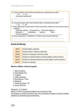 Cuidados paliativos. Guía de Práctica Clínica.
224
19. ¿Tiene problemas con los efectos secundarios de su medicación para el dolor?
1. □ Sí	 2. □ No
¿Qué efectos secundarios?
...................................................................................................................................................
...................................................................................................................................................
20. ¿Cree que necesita recibir más información sobre su medicación para el dolor?
1. □ Sí	 2. □ No
21. Otros métodos que uso para aliviar mi dolor son (por favor, marque con una cruz todo lo que se
le aplique):
Compresas calientes □ Compresas frías □ Técnicas de relajación □
Distracción □	 Biofeedback □ 	 Hipnosis □	 Otros □
Por favor, especifique _______________________________________________
22. Otras medicaciones no recetadas por mi médico y que tomo para el dolor son:
...................................................................................................................................................
...................................................................................................................................................
Escala de Ramsay
Nivel I Paciente agitado, angustiado
Nivel II Paciente tranquilo, orientado y colaborador
Nivel III Paciente con respuesta a estímulos verbales
Nivel IV Paciente con respuesta rápida a la presión glabelar o estímulo doloroso
Nivel V Paciente con respuesta perezosa a la presión glabelar o estímulo doloroso
Nivel VI Paciente sin respuesta
Menten y Hufkens, criterios de agonía:
1. Nariz fría blanca
2. Extremidades frías
3. Livideces
4. Labios cianóticos
5. Somnolencia  15h/d
6. Estertores
7. Pausas de apnea  15”
8. Anuria 300 ml/d
Preagonía: 1 a 3 criterios
Mayor a 4: 90% de los pacientes fallecen en los próximos 4 días.
Sin embargo, los autores mencionan que 10% de pacientes incluidos en áreas de cuidados
paliativos no presentan signos premonitorios.
 