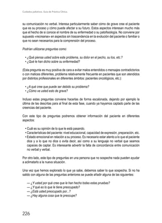 Cuidados paliativos. Guía de Práctica Clínica.
226
su comunicación no verbal. Interesa particularmente saber cómo de grave cree el paciente
que es su proceso y cómo puede afectar a su futuro. Estos aspectos interesan mucho más
que el hecho de si conoce el nombre de su enfermedad o su patofisiología. No conviene por
supuesto «recrearse» en aspectos sin trascendencia en la evolución del paciente o familiar o
que no sean necesarios para la comprensión del proceso.
Podrían utilizarse preguntas como:
• ¿Qué piensa usted sobre este problema, su dolor en el pecho, su tos, etc.?
• ¿Qué le han dicho sobre su enfermedad?
(Esta pregunta es muy positiva de cara a evitar malos entendidos o mensajes contradictorios
o con matices diferentes, problema relativamente frecuente en pacientes que son atendidos
por distintos profesionales en diferentes ámbitos: pacientes oncológicos, etc.):
• ¿A qué cree que puede ser debido su problema?
• ¿Cómo ve usted esto de grave?
Incluso estas preguntas conviene hacerlas de forma escalonada, dejando por ejemplo la
última de las descritas para al final de esta fase, cuando ya hayamos captado parte de las
creencias del paciente.
Con este tipo de preguntas podremos obtener información del paciente en diferentes
aspectos:
• Cuál es su opinión de lo que le está pasando.
• Características del paciente: nivel educacional, capacidad de expresión, preparación, etc.
• Estado emocional en relación a su proceso. Es necesario estar atento a lo que el paciente
dice y a lo que no dice o evita decir, así como a su lenguaje no verbal que seamos
capaces de captar. Es interesante advertir la falta de concordancia entre comunicación
no verbal y verbal.
Por otro lado, este tipo de preguntas en una persona que no sospeche nada pueden ayudar
a aclimatarlo a la nueva situación.
Una vez que hemos explorado lo que ya sabe, debemos saber lo que sospecha. Si no ha
salido con alguna de las preguntas anteriores se puede añadir alguna de las siguientes:
— ¿Y usted por qué cree que le han hecho todas estas pruebas?
— ¿Y qué es lo que le tiene preocupado?
— ¿Está usted preocupado por...?
— ¿Hay alguna cosa que le preocupe?
 