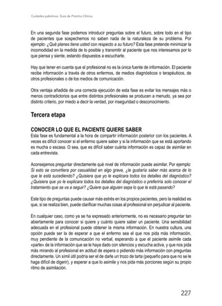 Cuidados paliativos. Guía de Práctica Clínica.
227
En una segunda fase podemos introducir preguntas sobre el futuro, sobre todo en el tipo
de pacientes que sospechemos no saben nada de la naturaleza de su problema. Por
ejemplo: ¿Qué planes tiene usted con respecto a su futuro? Esta fase pretende minimizar la
incomodidad en la medida de lo posible y transmitir al paciente que nos interesamos por lo
que piensa y siente, estando dispuestos a escucharle.
Hay que tener en cuenta que el profesional no es la única fuente de información. El paciente
recibe información a través de otros enfermos, de medios diagnósticos o terapéuticos, de
otros profesionales o de los medios de comunicación.
Otra ventaja añadida de una correcta ejecución de esta fase es evitar los mensajes más o
menos contradictorios que entre distintos profesionales se producen a menudo, ya sea por
distinto criterio, por miedo a decir la verdad, por inseguridad o desconocimiento.
Tercera etapa
CONOCER LO QUE EL PACIENTE QUIERE SABER
Esta fase es fundamental a la hora de compartir información posterior con los pacientes. A
veces es difícil conocer si el enfermo quiere saber y si la información que se está aportando
es mucha o escasa. O sea, que es difícil saber cuánta información es capaz de asimilar en
cada entrevista.
Aconsejamos preguntar directamente qué nivel de información puede asimilar. Por ejemplo:
Si esto se convirtiera por casualidad en algo grave, ¿le gustaría saber más acerca de lo
que le está sucediendo? ¿Quisiera que yo le explicara todos los detalles del diagnóstico?
¿Quisiera que yo le explicara todos los detalles del diagnóstico o preferiría solo conocer el
tratamiento que se va a seguir? ¿Quiere que alguien sepa lo que le está pasando?
Este tipo de preguntas puede causar más estrés en los propios pacientes, pero la realidad es
que, si se realiza bien, puede clarificar muchas cosas al profesional sin perjudicar al paciente.
En cualquier caso, como ya se ha expresado anteriormente, no es necesario preguntar tan
abiertamente para conocer si quiere y cuánto quiere saber un paciente. Una sensibilidad
adecuada en el profesional puede obtener la misma información. En nuestra cultura, una
opción puede ser la de esperar a que el enfermo sea el que nos pida más información,
muy pendiente de la comunicación no verbal, esperando a que el paciente asimile cada
«parte» de la información que se le haya dado con silencios y escucha activa, y que nos pida
más mirando al profesional en actitud de espera o pidiendo más información con preguntas
directamente. Un símil útil podría ser el de darle un trozo de tarta (pequeño para que no se le
haga difícil de digerir), y esperar a que lo asimile y nos pida más porciones según su propio
ritmo de asimilación.
 