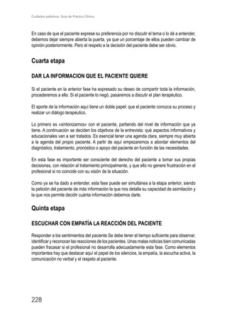 Cuidados paliativos. Guía de Práctica Clínica.
228
En caso de que el paciente exprese su preferencia por no discutir el tema o lo dé a entender,
debemos dejar siempre abierta la puerta, ya que un porcentaje de ellos pueden cambiar de
opinión posteriormente. Pero el respeto a la decisión del paciente debe ser obvio.
Cuarta etapa
DAR LA INFORMACION QUE EL PACIENTE QUIERE
Si el paciente en la anterior fase ha expresado su deseo de compartir toda la información,
procederemos a ello. Si el paciente lo negó, pasaremos a discutir el plan terapéutico.
El aporte de la información aquí tiene un doble papel: que el paciente conozca su proceso y
realizar un diálogo terapéutico.
Lo primero es «sintonizarnos» con el paciente, partiendo del nivel de información que ya
tiene. A continuación se deciden los objetivos de la entrevista: qué aspectos informativos y
educacionales van a ser tratados. Es esencial tener una agenda clara, siempre muy abierta
a la agenda del propio paciente. A partir de aquí empezaremos a abordar elementos del
diagnóstico, tratamiento, pronóstico o apoyo del paciente en función de las necesidades.
En esta fase es importante ser consciente del derecho del paciente a tomar sus propias
decisiones, con relación al tratamiento principalmente, y que ello no genere frustración en el
profesional si no coincide con su visión de la situación.
Como ya se ha dado a entender, esta fase puede ser simultánea a la etapa anterior, siendo
la petición del paciente de más información la que nos detalla su capacidad de asimilación y
la que nos permite decidir cuánta información debemos darle.
Quinta etapa
ESCUCHAR CON EMPATÍA LA REACCIÓN DEL PACIENTE
Responder a los sentimientos del paciente Se debe tener el tiempo suficiente para observar,
identificar y reconocer las reacciones de los pacientes. Unas malas noticias bien comunicadas
pueden fracasar si el profesional no desarrolla adecuadamente esta fase. Como elementos
importantes hay que destacar aquí el papel de los silencios, la empatía, la escucha activa, la
comunicación no verbal y el respeto al paciente.
 