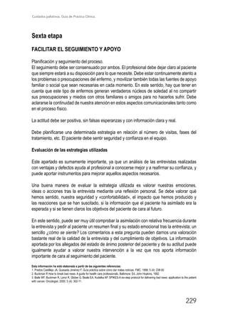 Cuidados paliativos. Guía de Práctica Clínica.
229
Sexta etapa
FACILITAR EL SEGUIMIENTO Y APOYO
Planificación y seguimiento del proceso.
El seguimiento debe ser consensuado por ambos. El profesional debe dejar claro al paciente
que siempre estará a su disposición para lo que necesite. Debe estar continuamente atento a
los problemas o preocupaciones del enfermo, y movilizar también todas las fuentes de apoyo
familiar o social que sean necesarias en cada momento. En este sentido, hay que tener en
cuenta que este tipo de enfermos generan verdaderos núcleos de soledad al no compartir
sus preocupaciones y miedos con otros familiares o amigos para no hacerlos sufrir. Debe
aclararse la continuidad de nuestra atención en estos aspectos comunicacionales tanto como
en el proceso físico.
La actitud debe ser positiva, sin falsas esperanzas y con información clara y real.
Debe planificarse una determinada estrategia en relación al número de visitas, fases del
tratamiento, etc. El paciente debe sentir seguridad y confianza en el equipo.
Evaluación de las estrategias utilizadas
Este apartado es sumamente importante, ya que un análisis de las entrevistas realizadas
con ventajas y defectos ayuda al profesional a conocerse mejor y a reafirmar su confianza, y
puede aportar instrumentos para mejorar aquellos aspectos necesarios.
Una buena manera de evaluar la estrategia utilizada es valorar nuestras emociones,
ideas o acciones tras la entrevista mediante una reflexión personal. Se debe valorar qué
hemos sentido, nuestra seguridad y «confortabilidad», el impacto que hemos producido y
las reacciones que se han suscitado, si la información que el paciente ha asimilado era la
esperada y si se tienen claros los objetivos del paciente de cara al futuro.
En este sentido, puede ser muy útil comprobar la asimilación con relativa frecuencia durante
la entrevista y pedir al paciente un resumen final y su estado emocional tras la entrevista; un
sencillo ¿cómo se siente? Los comentarios a esta pregunta pueden darnos una valoración
bastante real de la calidad de la entrevista y del cumplimiento de objetivos. La información
aportada por los allegados del estado de ánimo posterior del paciente y de su actitud puede
igualmente ayudar a valorar nuestra intervención a la vez que nos aporta información
importante de cara al seguimiento del paciente.
Esta información ha sido elaborada a partir de las siguientes referencias:
1. Prados Castillejo JA, Quesada Jiménez F. Guía práctica sobre cómo dar malas noticias. FMC. 1998; 5 (4): 238-50
2. Buckman R How to break bad news. A guide for health care professionals. Baltimore: Ed. John Hopkins, 1992.
3. Baile WF, Buckman R, Lenzi R, Glober G, Beale EA, Kudelka AP. SPIKES-A six-step protocol for delivering bad news: application to the patient
with cancer. Oncologist. 2000; 5 (4): 302-11.
 