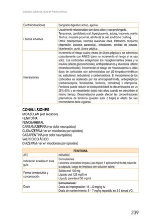 Cuidados paliativos. Guía de Práctica Clínica.
239
Contraindicaciones Sangrado digestivo activo, agonía.
Efectos adversos
Usualmente relacionadas con dosis altas y uso prolongado.
Tempranos: candidiasis oral, hiperglucemia, acidez, insomnio, manía
Tardíos: miopatía proximal, atrofia de la piel, síndrome Cushing
Otros: osteoporosis, necrosis avascular ósea, trastornos psíquicos
(depresión, psicosis paranoica), infecciones, pérdida de potasio,
hipertensión, acné, úlcera péptica.
Interacciones
Incrementa el riesgo cuatro veces de úlcera péptica si se administra
conjuntamente con AINES (pero no incrementa el riesgo si se usa
solo). Los corticoides antagonizan los hipoglicemiantes orales y la
insulina (efecto glucocorticoide), antihipertensivos y diuréticos (efecto
mineralocorticoide). Incrementan el riesgo de hipopotasemia si altas
dosis de corticoides son administradas con β2-simpaticomiméticos
(ej, salbutamol, terbutalina) o carbenoxolona. El metabolismo de los
corticoides es acelerado por los aminoglutethimide, antiepilépticos
(carbamazepina, fenobarbital, fenitoína, primidone) y rifampicina.
Fenitoina puede reducir la biodisponibilidad de dexametasona en un
25%-50% y se necesitarán dosis más altas cuando se prescriben al
mismo tiempo. Dexametasona puede afectar las concentraciones
plasmáticas de fenitoína (pueden subir o bajar) el efecto del uso
concomitante debe vigilarse.
CONVULSIONES
MIDAZOLAM (ver sedación)
FENITOÍNA
FENOBARBITAL
CARBAMAZEPINA (ver dolor neuropático)
CLONAZEPAM (ver en mioclonías por opioides)
GABAPENTINA (ver dolor neuropático)
VALPROICO ÁCIDO
DIAZEPAM (ver en mioclonías por opioides)
FENITOINA
ATC N03AB02
Indicación avalada en esta
guía
Convulsiones
Lesiones ulceradas limpias (uso tópico 1 aplicación/8 h del polvo de
la cápsula, luego de limpieza con solución salina)
Forma farmacéutica y
concentración
Sólido oral 100 mg
Líquido oral 125 mg/5 ml
Líquido parenteral 50 mg/ml
Dosis
Convulsiones:
Dosis de impregnación: 15 - 20 mg/kg IV
Dosis de mantenimiento: 5 – 7 mg/kg repartido en 2-3 tomas VO.
 