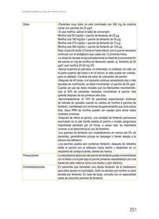 Cuidados paliativos. Guía de Práctica Clínica.
251
Dosis -Pacientes cuyo dolor no esta controlado con 240 mg de codeína
iniciar con parches de 25 µg/h
-Si usa morfina, aplicar la tabla de conversión:
Morfina oral 90 mg/día = parche de fentanilo de 25 µg
Morfina oral 180 mg/día = parche de fentanilo de 50 µg
Morfina oral 270 mg/día = parche de fentanilo de 75 µg
Morfina oral 360 mg/día = parche de fentanilo de 100 µg
Nota: el parche tarda 12 horas en hacer efecto, por lo que es necesario
continuar con el analgésico que usaba las 12 primeras horas
-La dosis de rescate es aproximadamente la mitad de la concentración
del parche en mg de morfina de liberación rápida, ej. fentanilo de 50
µg/h usar morfina 20-30 mg VO
-Aplicar el parche en piel seca, no inflamada, no irradiada, sin vello, en
la parte superior del brazo o en el tronco; el vello puede ser cortado,
pero no afeitado. Cambiar los sitios de colocación del parche.
-Después de 48 horas, si el paciente continua necesitando dos o más
rescates de morfina/día, se debe incrementar un parche de 25 µg/h.
Cuando se usa las dosis iniciales que los fabricantes recomiendan,
casi el 50% de pacientes necesitan incrementar al parche más
potente después de los primeros tres días.
-Aproximadamente, el 10% de pacientes experimentan síntomas
de retirada de opioides cuando se cambia de morfina a parches de
fentanilo, manifestado por síntomas de gastroenteritis que dura pocos
días, dosis PRN de morfina pueden ser usadas para aliviar estos
molestos síntomas.
-Después de retirar el parche, una cantidad de fentanilo permanece
acumulado en la piel donde estaba el parche y niveles sanguíneos
importantes persisten por 24 horas, a veces más; es importante
conocer si se descontinúa el uso de fentanilo.
-Los parches de fentanilo son insatisfactorios en menos del 5% de
pacientes, generalmente porque se despegan o tienen alergia a la
silicona del adhesivo.
-Los parches usados aún contienen fentanilo, después de retirarlos
doble el parche con el adhesivo hacia dentro y deséchelo en un
recipiente de cortopunzantes, lávese las manos.
Precauciones Lavelocidaddeabsorcióndelparchedefentanilopuedeincrementarse
con la fiebre o si la piel bajo el parche presenta vasodilatación por una
fuente de calor externa como una manta o cojín eléctrico.
Contraindicaciones En pacientes que necesitan una rápida titulación de la medicación
para dolor severo no controlado. Dolor no aliviado por morfina no será
aliviado por fentanilo. En caso de duda, consulte con un especialista
antes de prescribir parches de fentanilo.
 