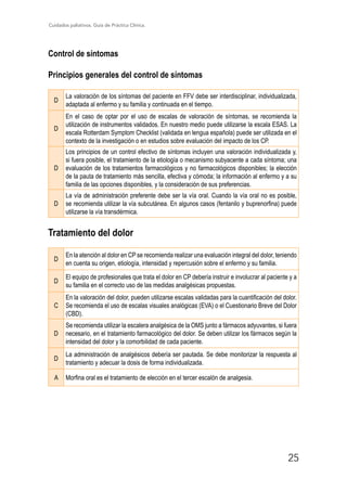 Cuidados paliativos. Guía de Práctica Clínica.
25
Control de síntomas
Principios generales del control de síntomas
D
La valoración de los síntomas del paciente en FFV debe ser interdisciplinar, individualizada,
adaptada al enfermo y su familia y continuada en el tiempo.
D
En el caso de optar por el uso de escalas de valoración de síntomas, se recomienda la
utilización de instrumentos validados. En nuestro medio puede utilizarse la escala ESAS. La
escala Rotterdam Symptom Checklist (validada en lengua española) puede ser utilizada en el
contexto de la investigación o en estudios sobre evaluación del impacto de los CP.
D
Los principios de un control efectivo de síntomas incluyen una valoración individualizada y,
si fuera posible, el tratamiento de la etiología o mecanismo subyacente a cada síntoma; una
evaluación de los tratamientos farmacológicos y no farmacológicos disponibles; la elección
de la pauta de tratamiento más sencilla, efectiva y cómoda; la información al enfermo y a su
familia de las opciones disponibles, y la consideración de sus preferencias.
D
La vía de administración preferente debe ser la vía oral. Cuando la vía oral no es posible,
se recomienda utilizar la vía subcutánea. En algunos casos (fentanilo y buprenorfina) puede
utilizarse la vía transdérmica.
Tratamiento del dolor
D
En la atención al dolor en CP se recomienda realizar una evaluación integral del dolor, teniendo
en cuenta su origen, etiología, intensidad y repercusión sobre el enfermo y su familia.
D
El equipo de profesionales que trata el dolor en CP debería instruir e involucrar al paciente y a
su familia en el correcto uso de las medidas analgésicas propuestas.
C
En la valoración del dolor, pueden utilizarse escalas validadas para la cuantificación del dolor.
Se recomienda el uso de escalas visuales analógicas (EVA) o el Cuestionario Breve del Dolor
(CBD).
D
Se recomienda utilizar la escalera analgésica de la OMS junto a fármacos adyuvantes, si fuera
necesario, en el tratamiento farmacológico del dolor. Se deben utilizar los fármacos según la
intensidad del dolor y la comorbilidad de cada paciente.
D
La administración de analgésicos debería ser pautada. Se debe monitorizar la respuesta al
tratamiento y adecuar la dosis de forma individualizada.
A Morfina oral es el tratamiento de elección en el tercer escalón de analgesia.
 
