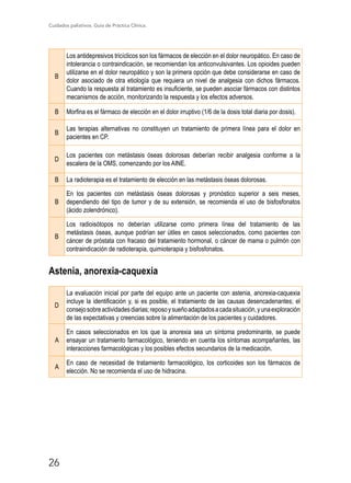 Cuidados paliativos. Guía de Práctica Clínica.
26
B
Los antidepresivos tricíclicos son los fármacos de elección en el dolor neuropático. En caso de
intolerancia o contraindicación, se recomiendan los anticonvulsivantes. Los opioides pueden
utilizarse en el dolor neuropático y son la primera opción que debe considerarse en caso de
dolor asociado de otra etiología que requiera un nivel de analgesia con dichos fármacos.
Cuando la respuesta al tratamiento es insuficiente, se pueden asociar fármacos con distintos
mecanismos de acción, monitorizando la respuesta y los efectos adversos.
B Morfina es el fármaco de elección en el dolor irruptivo (1/6 de la dosis total diaria por dosis).
B
Las terapias alternativas no constituyen un tratamiento de primera línea para el dolor en
pacientes en CP.
D
Los pacientes con metástasis óseas dolorosas deberían recibir analgesia conforme a la
escalera de la OMS, comenzando por los AINE.
B La radioterapia es el tratamiento de elección en las metástasis óseas dolorosas.
B
En los pacientes con metástasis óseas dolorosas y pronóstico superior a seis meses,
dependiendo del tipo de tumor y de su extensión, se recomienda el uso de bisfosfonatos
(ácido zolendrónico).
B
Los radioisótopos no deberían utilizarse como primera línea del tratamiento de las
metástasis óseas, aunque podrían ser útiles en casos seleccionados, como pacientes con
cáncer de próstata con fracaso del tratamiento hormonal, o cáncer de mama o pulmón con
contraindicación de radioterapia, quimioterapia y bisfosfonatos.
Astenia, anorexia-caquexia
D
La evaluación inicial por parte del equipo ante un paciente con astenia, anorexia-caquexia
incluye la identificación y, si es posible, el tratamiento de las causas desencadenantes; el
consejosobreactividadesdiarias;reposoysueñoadaptadosacadasituación,yunaexploración
de las expectativas y creencias sobre la alimentación de los pacientes y cuidadores.
A
En casos seleccionados en los que la anorexia sea un síntoma predominante, se puede
ensayar un tratamiento farmacológico, teniendo en cuenta los síntomas acompañantes, las
interacciones farmacológicas y los posibles efectos secundarios de la medicación.
A
En caso de necesidad de tratamiento farmacológico, los corticoides son los fármacos de
elección. No se recomienda el uso de hidracina.
 