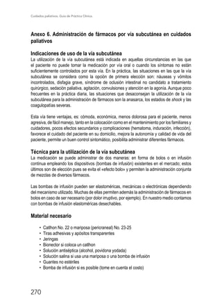 Cuidados paliativos. Guía de Práctica Clínica.
270
Anexo 6. Administración de fármacos por vía subcutánea en cuidados
paliativos
Indicaciones de uso de la vía subcutánea
La utilización de la vía subcutánea está indicada en aquellas circunstancias en las que
el paciente no puede tomar la medicación por vía oral o cuando los síntomas no están
suficientemente controlados por esta vía. En la práctica, las situaciones en las que la vía
subcutánea se considera como la opción de primera elección son: náuseas y vómitos
incontrolados, disfagia grave, síndrome de oclusión intestinal no candidato a tratamiento
quirúrgico, sedación paliativa, agi­tación, convulsiones y atención en la agonía. Aunque poco
frecuentes en la práctica diaria, las situaciones que desaconsejan la utilización de la vía
subcutánea para la administración de fár­macos son la anasarca, los estados de shock y las
coagulopatías severas.
Esta vía tiene ventajas, es: cómoda, económica, menos dolorosa para el paciente, menos
agresiva, de fácil manejo, tanto en la colocación como en el mantenimiento por los familiares y
cuidadores, pocos efectos secundarios y complicaciones (hematoma, induración, infección),
favorece el cuidado del paciente en su domicilio, mejora la autonomía y calidad de vida del
paciente, permite un buen control sintomático, posibilita administrar diferentes fármacos.
Técnica para la utilización de la vía subcutánea
La medicación se puede administrar de dos maneras: en forma de bolos o en infusión
continua empleando los dispositivos (bombas de infusión) existentes en el mercado; estos
últimos son de elección pues se evita el «efecto bolo» y permiten la administración conjunta
de mezclas de diversos fármacos.
Las bombas de infusión pueden ser elastoméricas, mecánicas o electrónicas dependiendo
del mecanismo utilizado. Muchas de ellas permiten además la administración de fármacos en
bolos en caso de ser necesario (por dolor irruptivo, por ejemplo). En nuestro medio contamos
con bombas de infusión elastoméricas desechables.
Material necesario
•	 Catlhon No. 22 o mariposa (pericraneal) No. 23-25
•	 Tiras adhesivas y apósitos transparentes
•	 Jeringas
•	 Bionector si coloca un catlhon
•	 Solución antiséptica (alcohol, povidona yodada)
•	 Solución salina si usa una mariposa o una bomba de infusión
•	 Guantes no estériles
•	 Bomba de infusión si es posible (tome en cuenta el costo)
 