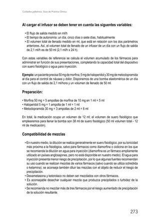 Cuidados paliativos. Guía de Práctica Clínica.
273
Al cargar el infusor se deben tener en cuenta las siguentes variables:
• El flujo de salida medido en ml/h
• El tiempo de autonomía: un día, cinco días o siete días, habitualmente
• El volumen total de llenado medido en ml, que está en relación con los dos parámetros
anteriores. Así, el volumen total de llenado de un infusor de un día con un flujo de salida
de 2,1 ml/h es de 50 ml (2,1 ml/h x 24 h).
Con estas variables de referencia se calcula el volumen acumulado de los fármacos para
administrar en función de sus presentaciones, completando la capacidad total del dispositivo
con suero fisiológico o agua para inyección.
Ejemplo:unpacienteprecisa50mgdemorfina,5mgdehaloperidoly30mgdemetoclopramida
al día para el control de náusea y dolor. Disponemos de una bomba elastomérica de un día
con un flujo de salida de 2,1 ml/hora y un volumen de llenado de 50 ml.
Preparación:
• Morfina 50 mg = 5 ampollas de morfina de 10 mg en 1 ml = 5 ml
• Haloperidol 5 mg = 1 ampolla de 1 ml = 1 ml
• Metoclopramida 30 mg = 3 ampollas de 2 ml = 6 ml
En total, la medicación ocupa un volumen de 12 ml; el volumen de suero fisiológico que
emplearemos para llenar la bomba son 38 ml de suero fisiológico (50 ml volumen total - 12
ml de medicación).
Compatibilidad de mezclas
• En nuestro medio, la dilución se realiza generalmente en suero fisiológico, por su tonicidad
más próxima a la fisiológica, salvo para fármacos como diamorfina o ciclicina en los que
se recomienda la dilución en agua para inyección (diamorfina es un fármaco ampliamente
utilizado en países anglosajones, pero no está disponible en nuestro medio). El agua para
inyección presenta menor riesgo de precipitación, por lo que algunas fuentes recomiendan
su uso cuando se realizan mezclas de varios fármacos (salvo cuando se utiliza octreótida
o ketamina); se aconseja también diluir las mezclas con el objeto de reducir el riesgo de
precipitación.
• Dexametasona y ketorolaco no deben ser mezclados con otros fármacos.
• Es aconsejable desechar cualquier mezcla que produzca precipitados o turbidez de la
solución.
• Se recomienda no mezclar más de tres fármacos por el riesgo aumentado de precipitación
de la solución resultante.
 