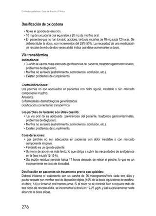 Cuidados paliativos. Guía de Práctica Clínica.
276
Dosificación de oxicodona
• No es el opioide de elección.
• 10 mg de oxicodona oral equivalen a 20 mg de morfina oral.
• En pacientes que no han tomado opioides, la dosis inicial es de 10 mg cada 12 horas. Se
deberá titular la dosis, con incrementos del 25%-50%. La necesidad de una medicación
de rescate de más de dos veces al día indica que debe aumentarse la dosis.
Vía transdérmica
Indicaciones:
•Cuandolavíaoralnoesadecuada(preferenciasdelpaciente,trastornosgastrointestinales,
problemas de deglución).
• Morfina no se tolera (estreñimiento, somnolencia, confusión, etc.).
• Existen problemas de cumplimiento.
Contraindicaciones:
Los parches no son adecuados en pacientes con dolor agudo, inestable o con marcado
componente irruptivo.
Anasarca.
Enfermedades dermatológicas generalizadas.
Dosificación con fentanilo transdérmico
Los parches de fentanilo son útiles cuando:
• La vía oral no es adecuada (preferencias del paciente, trastornos gastrointestinales,
problemas de deglución).
• Morfina no se tolera (estreñimiento, somnolencia, confusión, etc.).
• Existen problemas de cumplimiento.
Consideraciones:
• Los parches no son adecuados en pacientes con dolor inestable o con marcado
componente irruptivo.
• Fentanilo es un opioide potente.
• Su inicio de acción es más lento, lo que obliga a cubrir las necesidades de analgésicos
en la fase inicial (12-15 h).
• Su acción residual persiste hasta 17 horas después de retirar el parche, lo que es un
inconveniente en caso de toxicidad.
Dosificación en pacientes sin tratamiento previo con opioides:
Deberá iniciarse el tratamiento con un parche de 25 microgramos/hora cada tres días y
pautar rescate con morfina oral de liberación rápida (15% de la dosis equivalente de morfina,
es decir, 1/6) o fentanilo oral transmucosa. Si el dolor no se controla bien o requiere más de
tres dosis de rescate al día, se incrementa la dosis en 12-25 µg/h, y así sucesivamente hasta
alcanzar la dosis eficaz.
 