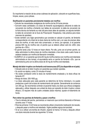 Cuidados paliativos. Guía de Práctica Clínica.
277
Es importante la rotación de las zonas cutáneas de aplicación, colocarlo en superficies lisas,
limpias, secas y poco pilosas.
Dosificación en pacientes previamente tratados con morfina:
• Calcular las necesidades analgésicas de morfina de las 24 horas previas.
• Convertir estas cantidades a la dosis de fentanilo equianalgésica utilizando la tabla de
conversión de morfina a fentanilo (ver tablas de conversión: la tabla de conversión de
la ficha técnica de fentanilo es más útil para dosis altas de opioides; se adjunta también
la tabla de conversión de la Guía de Prescripción Terapéutica, más práctica para dosis
menores de opioides).
• Existe también una regla aproximativa que consiste en calcular el parche, de fentanilo
correspondiente a la mitad de la dosis diaria de morfina oral; y en caso de precisar altas
dosis de morfina, el ratio será más conservador, un tercio; por ejemplo, si el paciente
precisa 600 mg de morfina oral, el parche que se deberá utilizar será de «200» (dos
parches de «100»).
• El parche tarda unas 12 horas en hacer efecto. Por ello, junto con el primer parche, se
debe administrar la última dosis de morfina retardada o tres dosis cada cuatro horas si
estaban tratadas con morfina de liberación inmediata.
• EJEMPLO: en un paciente que toma 60 mg de morfina diarios (con morfina oral retardada
administrada en dos tomas), el equivalente sería un parche de fentanilo «25», que se
administraría junto con la última dosis de 30 mg de morfina oral retardada.
Manejo del dolor irruptivo con fentanilo oral transmucosa (OT) (no disponible en el país):
• Indicado solo en el dolor irruptivo en pacientes que reciben opioides.
• Su acción es rápida y corta (15 minutos-4 horas).
• No existe correlación entre la dosis de mantenimiento empleada y la dosis eficaz de
fentanilo OT.
• Rango de dosis: 200-1600 µg.
• La dosis adecuada para cada paciente se determina de forma individual y no puede
predecirse a partir de la dosis de mantenimiento del opioide. Generalmente se comienza
con 200 µg. Se recomienda controlar al paciente hasta una dosis que ofrezca analgesia
adecuada y utilizar después una unidad de dosis por episodio de dolor irruptivo («dosis
eficaz»). Si requiere más de cuatro unidades (dosis máxima): ajustar el tratamiento de
fondo.
Para retirar los parches de fentanilo y pasar a morfina:
• Tras la retirada del parche, permanece un reservorio que continúa liberando el fármaco
durante unas 17 horas.
• Para las primeras 12-24 horas se recomienda utilizar únicamente medicación de rescate,
y después pasar a morfina oral retardada. Vigilar posibles signos de toxicidad.
• Si se va a utilizar una bomba de infusión, esperar al menos 12 horas y después utilizar
una dosis reducida durante las siguientes 12 horas.
 