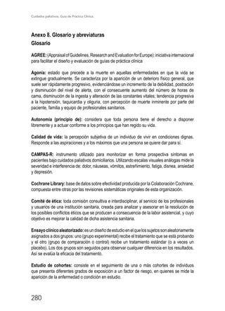 Cuidados paliativos. Guía de Práctica Clínica.
280
Anexo 8. Glosario y abreviaturas
Glosario
AGREE:(AppraisalofGuidelines,ResearchandEvaluationforEurope):iniciativainternacional
para facilitar el diseño y evaluación de guías de práctica clínica
Agonía: estado que precede a la muerte en aquellas enfermedades en que la vida se
extingue gradualmente. Se caracteriza por la aparición de un deterioro físico general, que
suele ser rápidamente progresivo, evidenciándose un incremento de la debilidad, postración
y disminución del nivel de alerta, con el consecuente aumento del número de horas de
cama, disminución de la ingesta y alteración de las constantes vitales; tendencia progresiva
a la hipotensión, taquicardia y oliguria, con percepción de muerte inminente por parte del
paciente, familia y equipo de profesionales sanitarios.
Autonomía (principio de): considera que toda persona tiene el derecho a disponer
libremente y a actuar conforme a los principios que han regido su vida.
Calidad de vida: la percepción subjetiva de un individuo de vivir en condiciones dignas.
Responde a las aspiraciones y a los máximos que una persona se quiere dar para sí.
CAMPAS-R: instrumento utilizado para monitorizar en forma prospectiva síntomas en
pacientes bajo cuidados paliativos domiciliarios. Utilizando escalas visuales análogas mide la
severidad e interferencia de: dolor, náuseas, vómitos, estreñimiento, fatiga, disnea, ansiedad
y depresión.
Cochrane Library: base de datos sobre efectividad producida por la Colaboración Cochrane,
compuesta entre otras por las revisiones sistemáticas originales de esta organización.
Comité de ética: toda comisión consultiva e interdisciplinar, al servicio de los profesionales
y usuarios de una institución sanitaria, creada para analizar y asesorar en la resolución de
los posibles conflictos éticos que se producen a consecuencia de la labor asistencial, y cuyo
objetivo es mejorar la calidad de dicha asistencia sanitaria.
Ensayoclínicoaleatorizado:esundiseñodeestudioenelquelossujetossonaleatoriamente
asignados a dos grupos: uno (grupo experimental) recibe el tratamiento que se está probando
y el otro (grupo de comparación o control) recibe un tratamiento estándar (o a veces un
placebo). Los dos grupos son seguidos para observar cualquier diferencia en los resultados.
Así se evalúa la eficacia del tratamiento.
Estudio de cohortes: consiste en el seguimiento de una o más cohortes de individuos
que presenta diferentes grados de exposición a un factor de riesgo, en quienes se mide la
aparición de la enfermedad o condición en estudio.
 