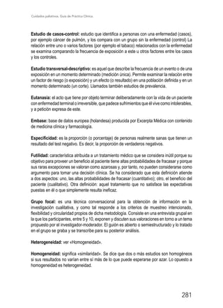 Cuidados paliativos. Guía de Práctica Clínica.
281
Estudio de casos-control: estudio que identifica a personas con una enfermedad (casos),
por ejemplo cáncer de pulmón, y los compara con un grupo sin la enfermedad (control) La
relación entre uno o varios factores (por ejemplo el tabaco) relacionados con la enfermedad
se examina comparando la frecuencia de exposición a este u otros factores entre los casos
y los controles.
Estudio transversal-descriptivo: es aquel que describe la frecuencia de un evento o de una
exposición en un momento determinado (medición única). Permite examinar la relación entre
un factor de riesgo (o exposición) y un efecto (o resultado) en una población definida y en un
momento determinado (un corte). Llamados también estudios de prevalencia.
Eutanasia: el acto que tiene por objeto terminar deliberadamente con la vida de un paciente
con enfermedad terminal o irreversible, que padece sufrimientos que él vive como intolerables,
y a petición expresa de este.
Embase: base de datos europea (holandesa) producida por Excerpta Médica con contenido
de medicina clínica y farmacología.
Especificidad: es la proporción (o porcentaje) de personas realmente sanas que tienen un
resultado del test negativo. Es decir, la proporción de verdaderos negativos.
Futilidad: característica atribuida a un tratamiento médico que se considera inútil porque su
objetivo para proveer un beneficio al paciente tiene altas probabilidades de fracasar y porque
sus raras excepciones se valoran como azarosas y, por tanto, no pueden considerarse como
argumento para tomar una decisión clínica. Se ha considerado que esta definición atiende
a dos aspectos: uno, las altas probabilidades de fracasar (cuantitativo); otro, el beneficio del
paciente (cualitativo). Otra definición: aquel tratamiento que no satisface las expectativas
puestas en él o que simplemente resulta ineficaz.
Grupo focal: es una técnica conversacional para la obtención de información en la
investigación cualitativa, y como tal responde a los criterios de muestreo intencionado,
flexibilidad y circularidad propios de dicha metodología. Consiste en una entrevista grupal en
la que los participantes, entre 5 y 10, exponen y discuten sus valoraciones en torno a un tema
propuesto por el investigador-moderador. El guión es abierto o semiestructurado y lo tratado
en el grupo se graba y se transcribe para su posterior análisis.
Heterogeneidad: ver «Homogeneidad».
Homogeneidad: significa «similaridad». Se dice que dos o más estudios son homogéneos
si sus resultados no varían entre sí más de lo que puede esperarse por azar. Lo opuesto a
homogeneidad es heterogeneidad.
 