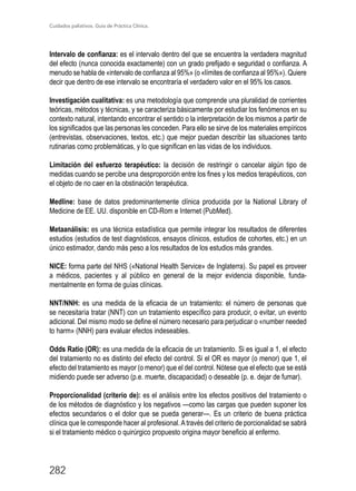 Cuidados paliativos. Guía de Práctica Clínica.
282
Intervalo de confianza: es el intervalo dentro del que se encuentra la verdadera magnitud
del efecto (nunca conocida exactamente) con un grado prefijado e seguridad o confianza. A
menudo se habla de «intervalo de confianza al 95%» (o «límites de confianza al 95%»). Quiere
decir que dentro de ese intervalo se encontraría el verdadero valor en el 95% los casos.
Investigación cualitativa: es una metodología que comprende una pluralidad de corrientes
teóricas, métodos y técnicas, y se caracteriza básicamente por estudiar los fenómenos en su
contexto natural, intentando encontrar el sentido o la interpretación de los mismos a partir de
los significados que las personas les conceden. Para ello se sirve de los materiales empíricos
(entrevistas, observaciones, textos, etc.) que mejor puedan describir las situaciones tanto
rutinarias como problemáticas, y lo que significan en las vidas de los individuos.
Limitación del esfuerzo terapéutico: la decisión de restringir o cancelar algún tipo de
medidas cuando se percibe una desproporción entre los fines y los medios terapéuticos, con
el objeto de no caer en la obstinación terapéutica.
Medline: base de datos predominantemente clínica producida por la National Library of
Medicine de EE. UU. disponible en CD-Rom e Internet (PubMed).
Metaanálisis: es una técnica estadística que permite integrar los resultados de diferentes
estudios (estudios de test diagnósticos, ensayos clínicos, estudios de cohortes, etc.) en un
único estimador, dando más peso a los resultados de los estudios más grandes.
NICE: forma parte del NHS («National Health Service» de Inglaterra). Su papel es proveer
a médicos, pacientes y al público en general de la mejor evidencia disponible, funda-
mentalmente en forma de guías clínicas.
NNT/NNH: es una medida de la eficacia de un tratamiento: el número de personas que
se necesitaría tratar (NNT) con un tratamiento específico para producir, o evitar, un evento
adicional. Del mismo modo se define el número necesario para perjudicar o «number needed
to harm» (NNH) para evaluar efectos indeseables.
Odds Ratio (OR): es una medida de la eficacia de un tratamiento. Si es igual a 1, el efecto
del tratamiento no es distinto del efecto del control. Si el OR es mayor (o menor) que 1, el
efecto del tratamiento es mayor (o menor) que el del control. Nótese que el efecto que se está
midiendo puede ser adverso (p.e. muerte, discapacidad) o deseable (p. e. dejar de fumar).
Proporcionalidad (criterio de): es el análisis entre los efectos positivos del tratamiento o
de los métodos de diagnóstico y los negativos ­—como las cargas que pueden suponer los
efectos secundarios o el dolor que se pueda generar—. Es un criterio de buena práctica
clínica que le corresponde hacer al profesional. Através del criterio de porcionalidad se sabrá
si el tratamiento médico o quirúrgico propuesto origina mayor beneficio al enfermo.
 