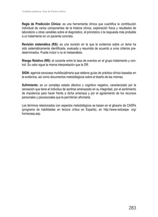 Cuidados paliativos. Guía de Práctica Clínica.
283
Regla de Predicción Clínica: es una herramienta clínica que cuantifica la contribución
individual de varios componentes de la historia clínica, exploración física y resultados de
laboratorio u otras variables sobre el diagnóstico, el pronóstico o la respuesta más probable
a un tratamiento en un paciente concreto.
Revisión sistemática (RS): es una revisión en la que la evidencia sobre un tema ha
sido sistemáticamente identificada, evaluada y resumida de acuerdo a unos criterios pre-
determinados. Puede incluir o no el metaanálisis.
Riesgo Relativo (RR): el cociente entre la tasa de eventos en el grupo tratamiento y con-
trol. Su valor sigue la misma interpretación que la OR.
SIGN: agencia escocesa mutidisciplinaria que elabora guías de práctica clínica basadas en
la evidencia, así como documentos metodológicos sobre el diseño de las mismas.
Sufrimiento: es un complejo estado afectivo y cognitivo negativo, caracterizado por la
sensación que tiene el individuo de sentirse amenazado en su integridad, por el sentimiento
de impotencia para hacer frente a dicha amenaza y por el agotamiento de los recursos
personales y psicosociales que le permitirían afrontarla.
Los términos relacionados con aspectos metodológicos se basan en el glosario de CASPe
(programa de habilidades en lectura crítica en España), en http://www.redcaspe. org/
homecasp.asp.
 