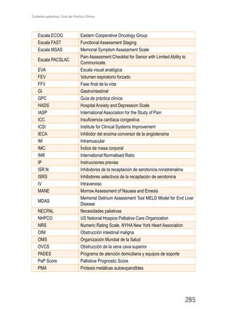 Cuidados paliativos. Guía de Práctica Clínica.
285
Escala ECOG Eastern Cooperative Oncology Group
Escala FAST Functional Assessment Staging
Escala MSAS Memorial Symptom Assessment Scale
Escala PACSLAC
Pain Assessment Checklist for Senior with Limited Ability to
Communicate.
EVA Escala visual analógica
FEV Volumen espiratorio forzado
FFV Fase final de la vida
GI Gastrointestinal
GPC Guía de práctica clínica
HADS Hospital Anxiety and Depression Scale
IASP International Association for the Study of Pain
ICC Insuficiencia cardíaca congestiva
ICSI Institute for Clinical Systems Improvement
IECA Inhibidor del enzima conversor de la angiotensina
IM Intramuscular
IMC Índice de masa corporal
INR International Normalised Ratio
IP Instrucciones previas
ISR N Inhibidores de la recaptación de serotonina noradrenalina
ISRS Inhibidores selectivos de la recaptación de serotonina
IV Intravenoso
MANE Morrow Assessment of Nausea and Emesis
MDAS
Memorial Delirium Assessment Tool MELD Model for End Liver
Disease
NECPAL Necesidades paliativas
NHPCO US National Hospice Palliative Care Organization
NRS Numeric Rating Scale. NYHA New York Heart Association
OIM Obstrucción intestinal maligna
OMS Organización Mundial de la Salud
OVCS Obstrucción de la vena cava superior
PADES Programa de atención domiciliaria y equipos de soporte
PaP Score Palliative Prognostic Score
PMA Prótesis metálicas autoexpandibles
 