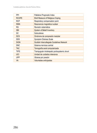 Cuidados paliativos. Guía de Práctica Clínica.
286
PPI Palliative Prognostic Index
RCOPE Brief Measure of Religious Coping
RCP Respiratory compensation point
RMN Resonancia magnética nuclear
RS Revisión sistemática
SBI System of Belief Inventory
SC Subcutáneo
SCS Síndrome de compresión medular
SDS Symptom Distress Scale
SIGN Scottish Intercollegiate Guidelines Network
SNC Sistema nervioso central
TAC Tomografía axial computarizada
TIPS Transjugular intrahepatic portosystemic shunt
UCI Unidad de cuidados intensivos
UPP Úlceras por presión
VA Voluntades anticipadas
 
