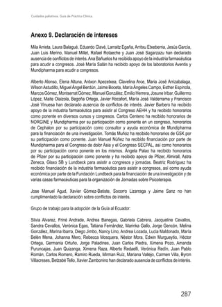 Cuidados paliativos. Guía de Práctica Clínica.
287
Anexo 9. Declaración de intereses
Mila Arrieta, Laura Balagué, Eduardo Clavé, Larraitz Egaña, Arritxu Etxeberria, Jesús García,
Juan Luis Merino, Manuel Millet, Rafael Rotaeche y Juan José Sagarzazu han declarado
ausencia de conflictos de interés.Ana Bañuelos ha recibido apoyo de la industria farmacéutica
para acudir a congresos. José María Salán ha recibido apoyo de los laboratorios Aventis y
Mundipharma para acudir a congresos.
Alberto Alonso, Elena Altuna, Antxon Apezetxea, Clavelina Arce, Maria José Arrizabalaga,
WilsonAstudillo, Miguel Ángel Berdún, Jaime Boceta, María Ángeles Campo, Esther Espínola,
MarcosGómez,MontserratGómez,ManuelGonzález,EmilioHerrera,JosuneIribar,Guillermo
López, Maite Olaizola, Begoña Ortega, Javier Rocafort, María José Valderrama y Francisco
José Vinuesa han declarado ausencia de conflictos de interés. Javier Barbero ha recibido
apoyo de la industria farmacéutica para asistir al Congreso AEHH y ha recibido honorarios
como ponente en diversos cursos y congresos. Carlos Centeno ha recibido honorarios de
NORGINE y Mundipharma por su participación como ponente en un congreso, honorarios
de Cephalon por su participación como consultor y ayuda económica de Mundipharma
para la financiación de una investigación. Tomás Muñoz ha recibido honorarios de GSK por
su participación como ponente. Juan Manuel Núñez ha recibido financiación por parte de
Mundipharma para el Congreso de dolor Asia y el Congreso SECPAL, así como honorarios
por su participación como ponente en los mismos. Ángela Palao ha recibido honorarios
de Pfizer por su participación como ponente y ha recibido apoyo de Pfizer, Almirall, Astra
Zeneca, Glaxo SB y Lundbeck para asistir a congresos y jornadas. Beatriz Rodríguez ha
recibido financiación de la industria farmacéutica para asistir a congresos, así como ayuda
económica por parte de la Fundación Lundbeck para la financiación de una investigación y de
varias casas farmacéuticas para la organización de Jornadas sobre Psicoterapia.
Jose Manuel Agud, Xavier Gómez-Batiste, Socorro Lizarraga y Jaime Sanz no han
cumplimentado la declaración sobre conflictos de interés.
Grupo de trabajo para la adopción de la Guía al Ecuador:
Silvia Alvarez, Friné Andrade, Andrea Banegas, Gabriela Cabrera, Jacqueline Cevallos,
Sandra Cevallos, Verónica Egas, Tatiana Fernández, Marinka Gallo, Jorge Gencón, Melina
González, Marina Ibarra, Diego Jimbo, Nancy Lino, Andrea Lozada, Lucia Maldonado, María
Belén Mena, Johanna Mero, Rebecca Mosquera, Néstor Mora, Edwin Murgueytio, Héctor
Ortega, Germania Ortuño, Jorge Paladines, Juan Carlos Piedra, Ximena Pozo, Amanda
Puruncajas, Juan Quizanga, Ximena Raza, Alberto Redaelli, Verónica Redín, Juan Pablo
Román, Carlos Romero, Ramiro Rueda, Mirman Ruiz, Mariana Vallejo, Carmen Villa, Byron
Villacreses, BetzabéTello, Xavier Zambonino han declarado ausencia de conflictos de interés.
 