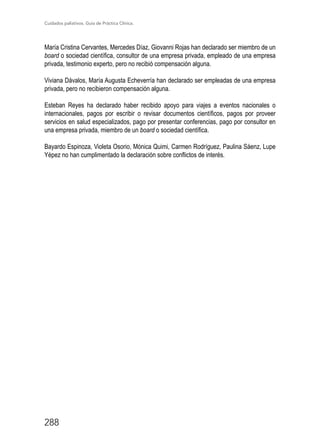Cuidados paliativos. Guía de Práctica Clínica.
288
María Cristina Cervantes, Mercedes Díaz, Giovanni Rojas han declarado ser miembro de un
board o sociedad científica, consultor de una empresa privada, empleado de una empresa
privada, testimonio experto, pero no recibió compensación alguna.
Viviana Dávalos, María Augusta Echeverría han declarado ser empleadas de una empresa
privada, pero no recibieron compensación alguna.
Esteban Reyes ha declarado haber recibido apoyo para viajes a eventos nacionales o
internacionales, pagos por escribir o revisar documentos científicos, pagos por proveer
servicios en salud especializados, pago por presentar conferencias, pago por consultor en
una empresa privada, miembro de un board o sociedad científica.
Bayardo Espinoza, Violeta Osorio, Mónica Quimi, Carmen Rodríguez, Paulina Sáenz, Lupe
Yépez no han cumplimentado la declaración sobre conflictos de interés.
 