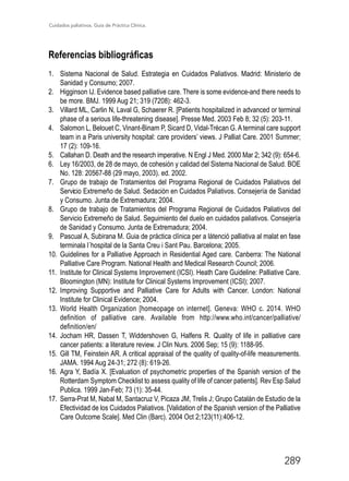 Cuidados paliativos. Guía de Práctica Clínica.
289
Referencias bibliográficas
1.	 Sistema Nacional de Salud. Estrategia en Cuidados Paliativos. Madrid: Ministerio de
Sanidad y Consumo; 2007.
2.	 Higginson IJ. Evidence based palliative care. There is some evidence-and there needs to
be more. BMJ. 1999 Aug 21; 319 (7208): 462-3.
3.	 Villard ML, Carlin N, Laval G, Schaerer R. [Patients hospitalized in advanced or terminal
phase of a serious life-threatening disease]. Presse Med. 2003 Feb 8; 32 (5): 203-11.
4.	 Salomon L, Belouet C, Vinant-Binam P, Sicard D, Vidal-Trécan G. Aterminal care support
team in a Paris university hospital: care providers’ views. J Palliat Care. 2001 Summer;
17 (2): 109-16.
5.	 Callahan D. Death and the research imperative. N Engl J Med. 2000 Mar 2; 342 (9): 654-6.
6.	 Ley 16/2003, de 28 de mayo, de cohesión y calidad del Sistema Nacional de Salud. BOE
No. 128: 20567-88 (29 mayo, 2003). ed. 2002.
7.	 Grupo de trabajo de Tratamientos del Programa Regional de Cuidados Paliativos del
Servicio Extremeño de Salud. Sedación en Cuidados Paliativos. Consejería de Sanidad
y Consumo. Junta de Extremadura; 2004.
8.	 Grupo de trabajo de Tratamientos del Programa Regional de Cuidados Paliativos del
Servicio Extremeño de Salud. Seguimiento del duelo en cuidados paliativos. Consejería
de Sanidad y Consumo. Junta de Extremadura; 2004.
9.	 Pascual A, Subirana M. Guia de práctica clínica per a látenció palliativa al malat en fase
terminala l´hospital de la Santa Creu i Sant Pau. Barcelona; 2005.
10.	Guidelines for a Palliative Approach in Residential Aged care. Canberra: The National
Palliative Care Program. National Health and Medical Research Council; 2006.
11.	 Institute for Clinical Systems Improvement (ICSI). Heath Care Guideline: Palliative Care.
	 Bloomington (MN): Institute for Clinical Systems Improvement (ICSI); 2007.
12.	 Improving Supportive and Palliative Care for Adults with Cancer. London: National
Institute for Clinical Evidence; 2004.
13.	 World Health Organization [homeopage on internet]. Geneva: WHO c. 2014. WHO
definition of palliative care. Available from http://www.who.int/cancer/palliative/
definition/en/
14.	Jocham HR, Dassen T, Widdershoven G, Halfens R. Quality of life in palliative care
cancer patients: a literature review. J Clin Nurs. 2006 Sep; 15 (9): 1188-95.
15.	 Gill TM, Feinstein AR. A critical appraisal of the quality of quality-of-life measurements.
JAMA. 1994 Aug 24-31; 272 (8): 619-26.
16.	Agra Y, Badía X. [Evaluation of psychometric properties of the Spanish version of the
Rotterdam Symptom Checklist to assess quality of life of cancer patients]. Rev Esp Salud
Publica. 1999 Jan-Feb; 73 (1): 35-44.
17.	 Serra-Prat M, Nabal M, Santacruz V, Picaza JM, Trelis J; Grupo Catalán de Estudio de la
Efectividad de los Cuidados Paliativos. [Validation of the Spanish version of the Palliative
Care Outcome Scale]. Med Clin (Barc). 2004 Oct 2;123(11):406-12.
 