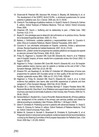 Cuidados paliativos. Guía de Práctica Clínica.
290
18.	 Groenvold M, Petersen MA, Aaronson NK, Arraras JI, Blazeby JM, Bottomley A, et. al.
The development of the EORTC QLQ-C15-PAL: a shortened questionnaire for cancer
patients in palliative care. Eur J Cancer. 2006 Jan; 42 (1): 55-64.
19.	 Cherby N. The challenge of palliative medicine. In: Doyle D, Hanks G, Chreney N, Calman
K, editors. Oxford Textbook of Palliative Medicine. Third ed. Oxford: Oxford University
Press; 2004.
20.	Chapman CR, Gavrin J. Suffering and its relationship to pain. J Palliat Care. 1993
Summer; 9 (2): 5-13.
21.	 Bayés R. Una estrategia para la detección del sufrimiento en la práctica clínica. Revista
de la Sociedad Española del Dolor. 2000; (7): 70-4.
22.	Barbero J. Sufrimiento, cuidados paliativos y responsabilidad moral. In: Couceiro A,
editor. Ética en Cuidados Paliativos. Madrid: Editorial Triacastela; 2004: 426-7.
23.	 Couceiro A. Las voluntades anticipadas en España: contenido, límites y aplicaciones
clínicas. Revista Española de Calidad Asistencial. 2007; 22 (4): 213-22.
24.	 BabarroAA. ¿Deben contar los programas de cuidados paliativos con equipos de soporte
en atención primaria? Ate Primaria. 2006; 38 (6): 323-4.
25.	 Finlay IG, Higginson IJ, Goodwin DM, Cook AM, Edwards AG, Hood K, et al. Palliative
care in hospital, hospice, at home: results from a systematic review. Ann Oncol. 2002; 13
Suppl 4: 257-64.
26.	 Higginson IJ, Finlay I, Goodwin DM, Cook AM, Hood K, Edwards AG, et al. Do hospital-
based palliative teams improve care for patients or families at the end of life? J Pain
Symptom Manage. 2002 Feb; 23 (2): 96-106.
27.	 Smeenk FW, van Haastregt JC, de Witte LP, Crebolder HF. Effectiveness of home care
programmes for patients with incurable cancer on their quality of life and time spent in
hospital: systematic review. BMJ. 1998 Jun 27; 316 (7149): 1939-44.
28.	 Higginson IJ, Finlay IG, Goodwin DM, Hood K, Edwards AG, Cook A, et al. Is there
evidence that palliative care teams alter end-of-life experiences of patients and their
caregivers? J Pain Symptom Manage. 2003 Feb; 25 (2):150-68.
29.	Rocafort Gil J, Herrera Molina E, Fernández Bermejo F, Grajera Paredes María ME,
Redondo Moralo MJ, Díaz Díez F, et al. [Palliative care support teams and the commitment
of primary care teams to terminally ill patients in their homes].Aten Primaria. 2006 Oct 15;
38 (6): 316-23.
30.	 Herrera Molina E, Rocafort Gil J, Cuervo Pinna MA, Redondo Moralo MJ. [Primary palliative
care: development of the contents of the primary care services portfolio and criteria for
referral according to complexity.]. Aten Primaria. 2006 Nov 1; 38 Suppl 2: 85-92.
31.	 Glare P, Christakis N. Predicting survival in patients with advanced disease. In: Doyle D,
Hanks G, Chreney N, Calman K, editors. Oxford Textbook of Palliative Medicine. Third
ed. Oxford: Oxford University Press; 2004.
32.	 Maltoni M, Caraceni A, Brunelli C, Broeckaert B, Christakis N, Eychmueller S, et al.
Prognosticfactorsinadvancedcancerpatients:evidence-basedclinicalrecommendations
-a study by the Steering Committee of the EuropeanAssociation for Palliative Care. J Clin
Oncol. 2005 Sep 1; 23 (25): 6240-8.
 