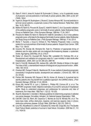 Cuidados paliativos. Guía de Práctica Clínica.
291
33.	 Glare P, Virik K, Jones M, Hudson M, Eychmuller S, Simes J, et al. A systematic review
of physicians’ survival predictions in terminally ill cancer patients. BMJ. 2003 Jul 26; 327
(7408): 195-8.
34.	 ViganòA, Dorgan M, Buckingham J, Bruera E, Suarez-Almazor ME. Survival prediction in
terminal cancer patients: a systematic review of the medical literature. Palliat Med. 2000
Sep; 14 (5): 363-74.
35.	 Maltoni M, Nanni O, Pirovano M, Scarpi E, Indelli M, Martini C, et al. Successful validation
of the palliative prognostic score in terminally ill cancer patients. Italian Multicenter Study
Group on Palliative Care. J Pain Symptom Manage. 1999 Apr; 17 (4): 240-7.
36.	Pirovano M, Maltoni M, Nanni O, Marinari M, Indelli M, Zaninetta G, et al. A new palliative
prognosticscore:afirststepforthestagingofterminallyillcancerpatients.ItalianMulticenter
and Study Group on Palliative Care. J Pain Symptom Manage. 1999 Apr; 17 (4): 231-9.
37.	Morita T, Tsunoda J, Inoue S, Chihara S. The Palliative Prognostic Index: a scoring
system for survival prediction of terminally ill cancer patients. Support Care Cancer. 1999
May; 7 (3): 128-33.
38.	Coventry PA, Grande GE, Richards DA, Todd CJ. Prediction of appropriate timing of
palliative care for older adults with non-malignant life-threatening disease: a systematic
review. Age Ageing. 2005 May; 34 (3): 218-27.
39.	 Walter LC, Brand RJ, Counsell SR, Palmer RM, Landefeld CS, Fortinsky RH, et al.
Development and validation of a prognostic index for 1-year mortality in older adults after
hospitalization. JAMA. 2001 Jun 20; 285 (23): 2987-94.
40.	 Katz S, Ford AB, Moskowitz RW, Jackson BA, Jaffe MW. Studies of illness in the aged.
The index ofADL: a standardized measure of biological and psychosocial function. JAMA.
1963; 185: 914-9.
41.	 Charlson ME, Pompei P, Ales KL, MacKenzie CR. A new method of classifying prognostic
comorbidity in longitudinal studies: development and validation. J Chronic Dis. 1987; 40
(5): 373-83.
42.	 Fischer SM, Gozansky WS, Sauaia A, Min SJ, Kutner JS, Kramer A. A practical tool to
identify patients who may benefit from a palliative approach: the CARING criteria. J Pain
Symptom Manage. 2006 Apr; 31 (4): 285-92.
43.	 Knaus WA, Harrell FE Jr, Lynn J, Goldman L, Phillips RS, Connors AF Jr, et al. The
SUPPORT prognostic model. Objective estimates of survival for seriously ill hospitalized
adults. Study to understand prognoses and preferences for outcomes and risks of
treatments. Ann Intern Med. 1995 Feb 1; 122 (3): 191-203.
44.	 Stuart B, Alexander C, Arenella C. Medical guidelines for determining prognosis in selected
non-cancer diseases, 2nd edition. Arlington, VA: National Hospice Organization; 1996.
45.	Celli BR, Cote CG, Marin JM, Casanova C, Montes de Oca M, Mendez RA, et al. The
body-mass index, airflow obstruction, dyspnea, and exercise capacity index in chronic
obstructive pulmonary disease. N Engl J Med. 2004 Mar 4; 350 (10): 1005-12.
46.	 Levy WC, Mozaffarian D, Linker DT, Sutradhar SC,Anker SD, CroppAB, et al. The Seattle
Heart Failure Model: prediction of survival in heart failure. Circulation. 2006 Mar 21; 113
(11): 1424-33.
 
