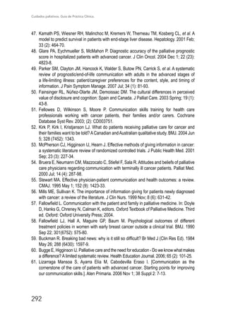 Cuidados paliativos. Guía de Práctica Clínica.
292
47.	 Kamath PS, Wiesner RH, Malinchoc M, Kremers W, Therneau TM, Kosberg CL, et al. A
model to predict survival in patients with end-stage liver disease. Hepatology. 2001 Feb;
33 (2): 464-70.
48.	Glare PA, Eychmueller S, McMahon P. Diagnostic accuracy of the palliative prognostic
score in hospitalized patients with advanced cancer. J Clin Oncol. 2004 Dec 1; 22 (23):
4823-8.
49.	 Parker SM, Clayton JM, Hancock K, Walder S, Butow PN, Carrick S, et al. A systematic
review of prognostic/end-of-life communication with adults in the advanced stages of
a life-limiting illness: patient/caregiver preferences for the content, style, and timing of
information. J Pain Symptom Manage. 2007 Jul; 34 (1): 81-93.
50.	 Fainsinger RL, Núñez-Olarte JM, Demoissac DM. The cultural differences in perceived
value of disclosure and cognition: Spain and Canada. J Palliat Care. 2003 Spring; 19 (1):
43-8.
51.	 Fellowes D, Wilkinson S, Moore P. Communication skills training for health care
professionals working with cancer patients, their families and/or carers. Cochrane
Database Syst Rev. 2003; (2): CD003751.
52.	 Kirk P, Kirk I, Kristjanson LJ. What do patients receiving palliative care for cancer and
their families want to be told?ACanadian andAustralian qualitative study. BMJ. 2004 Jun
5; 328 (7452): 1343.
53.	 McPherson CJ, Higginson IJ, Hearn J. Effective methods of giving information in cancer:
a systematic literature review of randomized controlled trials. J Public Health Med. 2001
Sep; 23 (3): 227-34.
54.	 Bruera E, Neumann CM, Mazzocato C, Stiefel F, Sala R. Attitudes and beliefs of palliative
care physicians regarding communication with terminally ill cancer patients. Palliat Med.
2000 Jul; 14 (4): 287-98.
55.	Stewart MA. Effective physician-patient communication and health outcomes: a review.
CMAJ. 1995 May 1; 152 (9): 1423-33.
56.	 Mills ME, Sullivan K. The importance of information giving for patients newly diagnosed
with cancer: a review of the literature. J Clin Nurs. 1999 Nov; 8 (6): 631-42.
57.	 Fallowfield L. Communication with the patient and family in palliative medicine. In: Doyle
D, Hanks G, Chreney N, Calman K, editors. Oxford Textbook of Palliative Medicine. Third
ed. Oxford: Oxford University Press; 2004.
58.	 Fallowfield LJ, Hall A, Maguire GP, Baum M. Psychological outcomes of different
treatment policies in women with early breast cancer outside a clinical trial. BMJ. 1990
Sep 22; 301(6752): 575-80.
59.	 Buckman R. Breaking bad news: why is it still so difficult? Br Med J (Clin Res Ed). 1984
May 26; 288 (6430): 1597-9.
60.	 Bugge E, Higginson IJ. Palliative care and the need for education - Do we know what makes
a difference? A limited systematic review. Health Education Journal. 2006; 65 (2): 101-25.
61.	 Lizarraga Mansoa S, Ayarra Elía M, Cabodevilla Eraso I. [Communication as the
cornerstone of the care of patients with advanced cancer. Starting points for improving
our communication skills.]. Aten Primaria. 2006 Nov 1; 38 Suppl 2: 7-13.
 