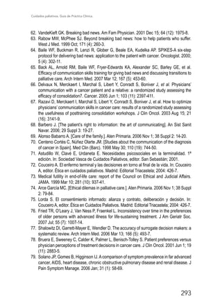 Cuidados paliativos. Guía de Práctica Clínica.
293
62.	 VandeKieft GK. Breaking bad news. Am Fam Physician. 2001 Dec 15; 64 (12): 1975-8.
63.	 Rabow MW, McPhee SJ. Beyond breaking bad news: how to help patients who suffer.
West J Med. 1999 Oct; 171 (4): 260-3.
64.	 Baile WF, Buckman R, Lenzi R, Glober G, Beale EA, Kudelka AP. SPIKES-A six-step
protocol for delivering bad news: application to the patient with cancer. Oncologist. 2000;
5 (4): 302-11.
65.	 Back AL, Arnold RM, Baile WF, Fryer-Edwards KA, Alexander SC, Barley GE, et al.
Efficacy of communication skills training for giving bad news and discussing transitions to
palliative care. Arch Intern Med. 2007 Mar 12; 167 (5): 453-60.
66.	 Delvaux N, Merckaert I, Marchal S, Libert Y, Conradt S, Boniver J, et al. Physicians’
communication with a cancer patient and a relative: a randomized study assessing the
efficacy of consolidation7. Cancer. 2005 Jun 1; 103 (11): 2397-411.
67.	 Razavi D, Merckaert I, Marchal S, Libert Y, Conradt S, Boniver J, et al. How to optimize
physicians’ communication skills in cancer care: results of a randomized study assessing
the usefulness of posttraining consolidation workshops. J Clin Oncol. 2003 Aug 15; 21
(16): 3141-9.
68.	Barbero J. [The patient’s right to information: the art of communicating]. An Sist Sanit
Navar. 2006; 29 Suppl 3: 19-27.
69.	 Alonso Babarro A. [Care of the family.]. Aten Primaria. 2006 Nov 1; 38 Suppl 2: 14-20.
70.	 Centeno Cortés C, Núñez Olarte JM. [Studies about the communication of the diagnosis
of cancer in Spain]. Med Clin (Barc). 1998 May 30; 110 (19): 744-50.
71.	 Astudillo W, Clavé E, Urdaneta E. Necesidades psicosociales en la terminalidad. 1ª
edición. In: Sociedad Vasca de Cuidados Paliativos, editor. San Sebastián; 2001.
72.	 Couceiro A. El enfermo terminal y las decisiones en torno al final de la vida. In: Couceiro
A, editor. Ética en cuidados paliativos. Madrid: Editorial Triacastela; 2004: 426-7.
73.	Medical futility in end-of-life care: report of the Council on Ethical and Judicial Affairs.
JAMA. 1999 Mar 10; 281 (10): 937-41.
74.	 Arce García MC. [Ethical dilemas in palliative care.]. Aten Primaria. 2006 Nov 1; 38 Suppl
2: 79-84.
75.	 Lorda S. El consentimiento informado: alianza y contrato, deliberación y decisión. In:
Couceiro A, editor. Ética en Cuidados Paliativos. Madrid: Editorial Triacastela; 2004: 426-7.
76.	 Fried TR, O’Leary J, Van Ness P, Fraenkel L. Inconsistency over time in the preferences
of older persons with advanced illness for life-sustaining treatment. J Am Geriatr Soc.
2007 Jul; 55 (7): 1007-14.
77.	 Shalowitz DI, Garrett-Mayer E, Wendler D. The accuracy of surrogate decision makers: a
systematic review. Arch Intern Med. 2006 Mar 13; 166 (5): 493-7.
78.	 Bruera E, Sweeney C, Calder K, Palmer L, Benisch-Tolley S. Patient preferences versus
physician perceptions of treatment decisions in cancer care. J Clin Oncol. 2001 Jun 1; 19
(11): 2883-5.
79.	 Solano JP, Gomes B, Higginson IJ.Acomparison of symptom prevalence in far advanced
cancer, AIDS, heart disease, chronic obstructive pulmonary disease and renal disease. J
Pain Symptom Manage. 2006 Jan; 31 (1): 58-69.
 