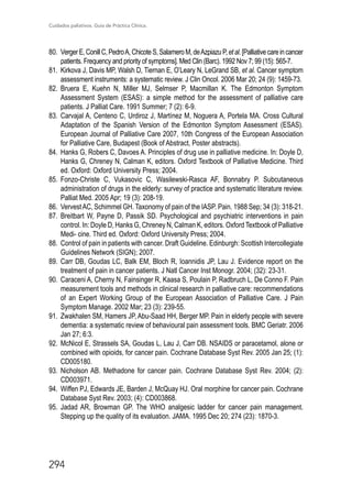Cuidados paliativos. Guía de Práctica Clínica.
294
80.	 VergerE,ConillC,PedroA,ChicoteS,SalameroM,deAzpiazuP,etal.[Palliativecareincancer
patients. Frequency and priority of symptoms]. Med Clin (Barc). 1992 Nov 7; 99 (15): 565-7.
81.	 Kirkova J, Davis MP, Walsh D, Tiernan E, O’Leary N, LeGrand SB, et al. Cancer symptom
assessment instruments: a systematic review. J Clin Oncol. 2006 Mar 20; 24 (9): 1459-73.
82.	 Bruera E, Kuehn N, Miller MJ, Selmser P, Macmillan K. The Edmonton Symptom
Assessment System (ESAS): a simple method for the assessment of palliative care
patients. J Palliat Care. 1991 Summer; 7 (2): 6-9.
83.	 Carvajal A, Centeno C, Urdiroz J, Martínez M, Noguera A, Portela MA. Cross Cultural
Adaptation of the Spanish Version of the Edmonton Symptom Assessment (ESAS).
European Journal of Palliative Care 2007, 10th Congress of the European Association
for Palliative Care, Budapest (Book of Abstract, Poster abstracts).
84.	 Hanks G, Robers C, Davoes A. Principles of drug use in palliative medicine. In: Doyle D,
Hanks G, Chreney N, Calman K, editors. Oxford Textbook of Palliative Medicine. Third
ed. Oxford: Oxford University Press; 2004.
85.	 Fonzo-Christe C, Vukasovic C, Wasilewski-Rasca AF, Bonnabry P. Subcutaneous
administration of drugs in the elderly: survey of practice and systematic literature review.
Palliat Med. 2005 Apr; 19 (3): 208-19.
86.	 VervestAC, Schimmel GH. Taxonomy of pain of the IASP. Pain. 1988 Sep; 34 (3): 318-21.
87.	 Breitbart W, Payne D, Passik SD. Psychological and psychiatric interventions in pain
control. In: Doyle D, Hanks G, Chreney N, Calman K, editors. Oxford Textbook of Palliative
Medi- cine. Third ed. Oxford: Oxford University Press; 2004.
88.	 Control of pain in patients with cancer. Draft Guideline. Edinburgh: Scottish Intercollegiate
Guidelines Network (SIGN); 2007.
89.	 Carr DB, Goudas LC, Balk EM, Bloch R, Ioannidis JP, Lau J. Evidence report on the
treatment of pain in cancer patients. J Natl Cancer Inst Monogr. 2004; (32): 23-31.
90.	 Caraceni A, Cherny N, Fainsinger R, Kaasa S, Poulain P, Radbruch L, De Conno F. Pain
measurement tools and methods in clinical research in palliative care: recommendations
of an Expert Working Group of the European Association of Palliative Care. J Pain
Symptom Manage. 2002 Mar; 23 (3): 239-55.
91.	 Zwakhalen SM, Hamers JP, Abu-Saad HH, Berger MP. Pain in elderly people with severe
dementia: a systematic review of behavioural pain assessment tools. BMC Geriatr. 2006
Jan 27; 6:3.
92.	 McNicol E, Strassels SA, Goudas L, Lau J, Carr DB. NSAIDS or paracetamol, alone or
combined with opioids, for cancer pain. Cochrane Database Syst Rev. 2005 Jan 25; (1):
CD005180.
93.	Nicholson AB. Methadone for cancer pain. Cochrane Database Syst Rev. 2004; (2):
CD003971.
94.	 Wiffen PJ, Edwards JE, Barden J, McQuay HJ. Oral morphine for cancer pain. Cochrane
Database Syst Rev. 2003; (4): CD003868.
95.	Jadad AR, Browman GP. The WHO analgesic ladder for cancer pain management.
Stepping up the quality of its evaluation. JAMA. 1995 Dec 20; 274 (23): 1870-3.
 