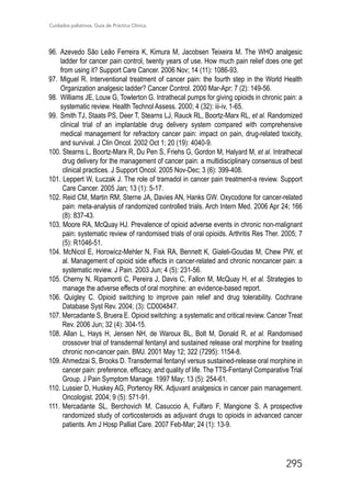 Cuidados paliativos. Guía de Práctica Clínica.
295
96.	 Azevedo São Leão Ferreira K, Kimura M, Jacobsen Teixeira M. The WHO analgesic
ladder for cancer pain control, twenty years of use. How much pain relief does one get
from using it? Support Care Cancer. 2006 Nov; 14 (11): 1086-93.
97.	Miguel R. Interventional treatment of cancer pain: the fourth step in the World Health
Organization analgesic ladder? Cancer Control. 2000 Mar-Apr; 7 (2): 149-56.
98.	 Williams JE, Louw G, Towlerton G. Intrathecal pumps for giving opioids in chronic pain: a
systematic review. Health Technol Assess. 2000; 4 (32): iii-iv, 1-65.
99.	 Smith TJ, Staats PS, Deer T, Stearns LJ, Rauck RL, Boortz-Marx RL, et al. Randomized
clinical trial of an implantable drug delivery system compared with comprehensive
medical management for refractory cancer pain: impact on pain, drug-related toxicity,
and survival. J Clin Oncol. 2002 Oct 1; 20 (19): 4040-9.
100. Stearns L, Boortz-Marx R, Du Pen S, Friehs G, Gordon M, Halyard M, et al. Intrathecal
drug delivery for the management of cancer pain: a multidisciplinary consensus of best
clinical practices. J Support Oncol. 2005 Nov-Dec; 3 (6): 399-408.
101. Leppert W, Łuczak J. The role of tramadol in cancer pain treatment-a review. Support
Care Cancer. 2005 Jan; 13 (1): 5-17.
102. Reid CM, Martin RM, Sterne JA, Davies AN, Hanks GW. Oxycodone for cancer-related
pain: meta-analysis of randomized controlled trials. Arch Intern Med. 2006 Apr 24; 166
(8): 837-43.
103. Moore RA, McQuay HJ. Prevalence of opioid adverse events in chronic non-malignant
pain: systematic review of randomised trials of oral opioids. Arthritis Res Ther. 2005; 7
(5): R1046-51.
104. McNicol E, Horowicz-Mehler N, Fisk RA, Bennett K, Gialeli-Goudas M, Chew PW, et
al. Management of opioid side effects in cancer-related and chronic noncancer pain: a
systematic review. J Pain. 2003 Jun; 4 (5): 231-56.
105. Cherny N, Ripamonti C, Pereira J, Davis C, Fallon M, McQuay H, et al. Strategies to
manage the adverse effects of oral morphine: an evidence-based report.
106. Quigley C. Opioid switching to improve pain relief and drug tolerability. Cochrane
Database Syst Rev. 2004; (3): CD004847.
107. Mercadante S, Bruera E. Opioid switching: a systematic and critical review. Cancer Treat
Rev. 2006 Jun; 32 (4): 304-15.
108. Allan L, Hays H, Jensen NH, de Waroux BL, Bolt M, Donald R, et al. Randomised
crossover trial of transdermal fentanyl and sustained release oral morphine for treating
chronic non-cancer pain. BMJ. 2001 May 12; 322 (7295): 1154-8.
109. Ahmedzai S, Brooks D. Transdermal fentanyl versus sustained-release oral morphine in
cancer pain: preference, efficacy, and quality of life. The TTS-Fentanyl Comparative Trial
Group. J Pain Symptom Manage. 1997 May; 13 (5): 254-61.
110.	Lussier D, Huskey AG, Portenoy RK. Adjuvant analgesics in cancer pain management.
Oncologist. 2004; 9 (5): 571-91.
111.	Mercadante SL, Berchovich M, Casuccio A, Fulfaro F, Mangione S. A prospective
randomized study of corticosteroids as adjuvant drugs to opioids in advanced cancer
patients. Am J Hosp Palliat Care. 2007 Feb-Mar; 24 (1): 13-9.
 