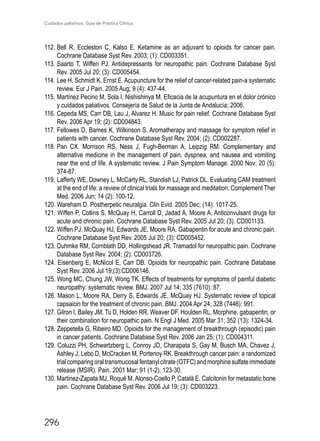Cuidados paliativos. Guía de Práctica Clínica.
296
112.	Bell R, Eccleston C, Kalso E. Ketamine as an adjuvant to opioids for cancer pain.
Cochrane Database Syst Rev. 2003; (1): CD003351.
113.	Saarto T, Wiffen PJ. Antidepressants for neuropathic pain. Cochrane Database Syst
Rev. 2005 Jul 20; (3): CD005454.
114.	Lee H, Schmidt K, Ernst E. Acupuncture for the relief of cancer-related pain-a systematic
review. Eur J Pain. 2005 Aug; 9 (4): 437-44.
115.	Martínez Pecino M, Sola I, Nishishinya M. Eficacia de la acupuntura en el dolor crónico
y cuidados paliativos. Consejería de Salud de la Junta de Andalucía; 2006.
116.	Cepeda MS, Carr DB, Lau J, Alvarez H. Music for pain relief. Cochrane Database Syst
Rev. 2006 Apr 19; (2): CD004843.
117.	Fellowes D, Barnes K, Wilkinson S. Aromatherapy and massage for symptom relief in
patients with cancer. Cochrane Database Syst Rev. 2004; (2): CD002287.
118.	Pan CX, Morrison RS, Ness J, Fugh-Berman A, Leipzig RM. Complementary and
alternative medicine in the management of pain, dyspnea, and nausea and vomiting
near the end of life. A systematic review. J Pain Symptom Manage. 2000 Nov; 20 (5):
374-87.
119.	Lafferty WE, Downey L, McCarty RL, Standish LJ, Patrick DL. Evaluating CAM treatment
at the end of life: a review of clinical trials for massage and meditation. Complement Ther
Med. 2006 Jun; 14 (2): 100-12.
120. Wareham D. Postherpetic neuralgia. Clin Evid. 2005 Dec; (14): 1017-25.
121. Wiffen P, Collins S, McQuay H, Carroll D, Jadad A, Moore A. Anticonvulsant drugs for
acute and chronic pain. Cochrane Database Syst Rev. 2005 Jul 20; (3): CD001133.
122. Wiffen PJ, McQuay HJ, Edwards JE, Moore RA. Gabapentin for acute and chronic pain.
Cochrane Database Syst Rev. 2005 Jul 20; (3): CD005452.
123. Duhmke RM, Cornblath DD, Hollingshead JR. Tramadol for neuropathic pain. Cochrane
Database Syst Rev. 2004; (2): CD003726.
124. Eisenberg E, McNicol E, Carr DB. Opioids for neuropathic pain. Cochrane Database
Syst Rev. 2006 Jul 19;(3):CD006146.
125. Wong MC, Chung JW, Wong TK. Effects of treatments for symptoms of painful diabetic
neuropathy: systematic review. BMJ. 2007 Jul 14; 335 (7610): 87.
126. Mason L, Moore RA, Derry S, Edwards JE, McQuay HJ. Systematic review of topical
capsaicin for the treatment of chronic pain. BMJ. 2004 Apr 24; 328 (7446): 991.
127. Gilron I, Bailey JM, Tu D, Holden RR, Weaver DF, Houlden RL. Morphine, gabapentin, or
their combination for neuropathic pain. N Engl J Med. 2005 Mar 31; 352 (13): 1324-34.
128. Zeppetella G, Ribeiro MD. Opioids for the management of breakthrough (episodic) pain
in cancer patients. Cochrane Database Syst Rev. 2006 Jan 25; (1): CD004311.
129. Coluzzi PH, Schwartzberg L, Conroy JD, Charapata S, Gay M, Busch MA, Chavez J,
Ashley J, Lebo D, McCracken M, Portenoy RK. Breakthrough cancer pain: a randomized
trialcomparingoraltransmucosalfentanylcitrate(OTFC)andmorphinesulfateimmediate
release (MSIR). Pain. 2001 Mar; 91 (1-2): 123-30.
130. Martinez-Zapata MJ, Roqué M,Alonso-Coello P, Català E. Calcitonin for metastatic bone
pain. Cochrane Database Syst Rev. 2006 Jul 19; (3): CD003223.
 