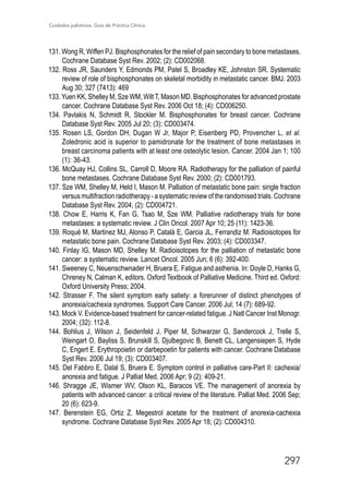 Cuidados paliativos. Guía de Práctica Clínica.
297
131. Wong R, Wiffen PJ. Bisphosphonates for the relief of pain secondary to bone metastases.
Cochrane Database Syst Rev. 2002; (2): CD002068.
132. Ross JR, Saunders Y, Edmonds PM, Patel S, Broadley KE, Johnston SR. Systematic
review of role of bisphosphonates on skeletal morbidity in metastatic cancer. BMJ. 2003
Aug 30; 327 (7413): 469
133. Yuen KK, Shelley M, Sze WM, Wilt T, Mason MD. Bisphosphonates for advanced prostate
cancer. Cochrane Database Syst Rev. 2006 Oct 18; (4): CD006250.
134. Pavlakis N, Schmidt R, Stockler M. Bisphosphonates for breast cancer. Cochrane
Database Syst Rev. 2005 Jul 20; (3): CD003474.
135. Rosen LS, Gordon DH, Dugan W Jr, Major P, Eisenberg PD, Provencher L, et al.
Zoledronic acid is superior to pamidronate for the treatment of bone metastases in
breast carcinoma patients with at least one osteolytic lesion. Cancer. 2004 Jan 1; 100
(1): 36-43.
136. McQuay HJ, Collins SL, Carroll D, Moore RA. Radiotherapy for the palliation of painful
bone metastases. Cochrane Database Syst Rev. 2000; (2): CD001793.
137. Sze WM, Shelley M, Held I, Mason M. Palliation of metastatic bone pain: single fraction
versus multifraction radiotherapy - a systematic review of the randomised trials. Cochrane
Database Syst Rev. 2004; (2): CD004721.
138. Chow E, Harris K, Fan G, Tsao M, Sze WM. Palliative radiotherapy trials for bone
metastases: a systematic review. J Clin Oncol. 2007 Apr 10; 25 (11): 1423-36.
139. Roqué M, Martinez MJ, Alonso P, Català E, Garcia JL, Ferrandiz M. Radioisotopes for
metastatic bone pain. Cochrane Database Syst Rev. 2003; (4): CD003347.
140. Finlay IG, Mason MD, Shelley M. Radioisotopes for the palliation of metastatic bone
cancer: a systematic review. Lancet Oncol. 2005 Jun; 6 (6): 392-400.
141. Sweeney C, Neuenschwnader H, Bruera E. Fatigue and asthenia. In: Doyle D, Hanks G,
Chreney N, Calman K, editors. Oxford Textbook of Palliative Medicine. Third ed. Oxford:
Oxford University Press; 2004.
142. Strasser F. The silent symptom early satiety: a forerunner of distinct phenotypes of
anorexia/cachexia syndromes. Support Care Cancer. 2006 Jul; 14 (7): 689-92.
143. Mock V. Evidence-based treatment for cancer-related fatigue. J Natl Cancer Inst Monogr.
2004; (32): 112-8.
144. Bohlius J, Wilson J, Seidenfeld J, Piper M, Schwarzer G, Sandercock J, Trelle S,
Weingart O, Bayliss S, Brunskill S, Djulbegovic B, Benett CL, Langensiepen S, Hyde
C, Engert E. Erythropoietin or darbepoetin for patients with cancer. Cochrane Database
Syst Rev. 2006 Jul 19; (3): CD003407.
145. Del Fabbro E, Dalal S, Bruera E. Symptom control in palliative care-Part II: cachexia/
anorexia and fatigue. J Palliat Med. 2006 Apr; 9 (2): 409-21.
146. Shragge JE, Wismer WV, Olson KL, Baracos VE. The management of anorexia by
patients with advanced cancer: a critical review of the literature. Palliat Med. 2006 Sep;
20 (6): 623-9.
147. Berenstein EG, Ortiz Z. Megestrol acetate for the treatment of anorexia-cachexia
syndrome. Cochrane Database Syst Rev. 2005 Apr 18; (2): CD004310.
 