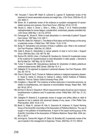 Cuidados paliativos. Guía de Práctica Clínica.
298
148. Yavuzsen T, Davis MP, Walsh D, LeGrand S, Lagman R. Systematic review of the
treatment of cancer-associated anorexia and weight loss. J Clin Oncol. 2005 Nov 20; 23
(33): 8500-11.
149. Brown JK. A systematic review of the evidence on symptom management of cancer-
related anorexia and cachexia. Oncol Nurs Forum. 2002 Apr; 29 (3): 517-32.
150. Bruera E, Valero V, Driver L, Shen L, Willey J, Zhang T, et al. Patient-controlled
methylphenidate for cancer fatigue: a double-blind, randomized, placebo-controlled trial.
J Clin Oncol. 2006 May 1; 24 (13): 2073-8.
151. Fainsinger RL, Bruera E. When to treat dehydration in a terminally ill patient? Support
Care Cancer. 1997 May; 5 (3): 205-11.
152. Viola RA, Wells GA, Peterson J. The effects of fluid status and fluid therapy on the dying:
a systematic review. J Palliat Care. 1997 Winter; 13 (4): 41-52.
153. Burge FI. Dehydration and provision of fluids in palliative care. What is the evidence?
Can Fam Physician. 1996 Dec; 42: 2383-8.
154. Dalal S, Bruera E. Dehydration in cancer patients: to treat or not to treat. J Support
Oncol. 2004 Nov-Dec; 2 (6): 467-79, 483.
155. Rochon PA, Gill SS, Litner J, Fischbach M, Goodison AJ, Gordon M. A systematic review
of the evidence for hypodermoclysis to treat dehydration in older people. J Gerontol A
Biol Sci Med Sci. 1997 May; 52 (3): M169-76.
156. Turner T, Cassano AM. Subcutaneous dextrose for rehydration of elderly patients-an
evidence-based review. BMC Geriatr. 2004 Apr 15; 4: 2.
157. Gallagher R. An approach to dyspnea in advanced disease. Can Fam Physician. 2003
Dec; 49: 1611-6.
158. Chan K, Sham M, Tse D, ThorsenA. Palliative medicine in malignant respiratory disease.
In: Doyle D, Hanks G, Chreney N, Calman K, editors. Oxford Textbook of Palliative
Medicine. Third ed. Oxford: Oxford University Press; 2004.
159. Congleton J, Muers MF. The incidence of airflow obstruction in bronchial carcinoma, its
relation to breathlessness, and response to bronchodilator therapy. Respir Med. 1995
Apr; 89 (4): 291-6.
160. Dorman S, ByrneA, EdwardsA. Which measurement scales should we use to measure
breathlessness in palliative care? A systematic review. Palliat Med. 2007 Apr; 21 (3):
177-91.
161. Gallagher R, Roberts D. A systematic review of oxygen and airflow effect on relief of
dyspnea at rest in patients with advanced disease of any cause. J Pain Palliat Care
Pharmacother. 2004; 18 (4): 3-15.
162.	Booth S, Wade R, Johnson M, Kite S, Swannick M, Anderson H; Expert Working
Group of the Scientific Committee of the Association of Palliative Medicine. The use of
oxygen in the palliation of breathlessness. A report of the expert working group of the
Scientific Committee of the Association of Palliative Medicine. Respir Med. 2004 Jan;
98 (1): 66-77.
163.	Jennings AL, Davies AN, Higgins JP, Gibbs JS, Broadley KE. A systematic review of the
use of opioids in the management of dyspnoea. Thorax. 2002 Nov; 57 (11): 939-44.
 