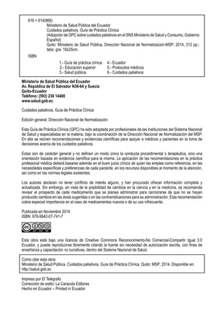 Ministerio de Salud Pública del Ecuador
Av. República de El Salvador N36-64 y Suecia
Quito-Ecuador
Teléfono: (593) 238 14400
www.salud.gob.ec
Cuidados paliativos, Guía de Práctica Clínica
Edición general: Dirección Nacional de Normatización
Esta Guía de Práctica Clínica (GPC) ha sido adoptada por profesionales de las instituciones del Sistema Nacional
de Salud y especialistas en la materia, bajo la coordinación de la Dirección Nacional de Normatización del MSP.
En ella se reúnen recomendaciones y evidencias científicas para apoyar a médicos y pacientes en la toma de
decisiones acerca de los cuidados paliativos.
Estas son de carácter general y no definen un modo único la conducta procedimental o terapéutica, sino una
orientación basada en evidencia científica para la misma. La aplicación de las recomendaciones en la práctica
profesional médica deberá basarse además en el buen juicio clínico de quien las emplea como referencia, en las
necesidades específicas y preferencias de cada paciente, en los recursos disponibles al momento de la atención,
así como en las normas legales existentes.
Los autores declaran no tener conflicto de interés alguno, y han procurado ofrecer información completa y
actualizada. Sin embargo, en vista de la posibilidad de cambios en la ciencia y en la medicina, se recomienda
revisar el prospecto de cada medicamento que se planea administrar para cerciorarse de que no se hayan
producido cambios en las dosis sugeridas o en las contraindicaciones para su administración. Esta recomendación
cobra especial importancia en el caso de medicamentos nuevos o de su uso infrecuente.
Publicada en Noviembre 2014
ISBN: 978-9942-07-741-7
Esta obra está bajo una licencia de Creative Commons Reconocimiento-No Comercial-Compartir Igual 3.0
Ecuador, y puede reproducirse libremente citando la fuente sin necesidad de autorización escrita, con fines de
enseñanza y capacitación no lucrativas, dentro del Sistema Nacional de Salud.
Como citar esta obra:
Ministerio de Salud Pública. Cuidados paliativos, Guía de Práctica Clínica. Quito: MSP; 2014. Disponible en:
http://salud.gob.ec
Impreso por El Telégrafo
Corrección de estilo: La Caracola Editores
Hecho en Ecuador – Printed in Ecuador
616 + 614(866)
Ministerio de Salud Pública del Ecuador
Cuidados paliativos. Guía de Práctica Clínica
(Adopción de GPC sobre cuidados paliativos en el SNS Ministerio de Salud y Consumo, Gobierno
Español)
Quito: Ministerio de Salud Pública, Dirección Nacional de Normatización-MSP; 2014, 312 pp.;
tabs: gra: 18x25cm.
ISBN
	 1.- Guía de práctica clínica 	 4.- Ecuador
		2.- Educación superior	 5.- Protocolos médicos
	 3.- Salud pública		 6.- Cuidados paliativos
	
 