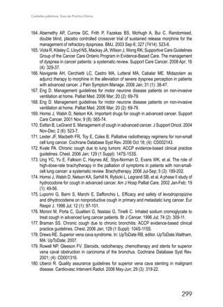 Cuidados paliativos. Guía de Práctica Clínica.
299
164.	Abernethy AP, Currow DC, Frith P, Fazekas BS, McHugh A, Bui C. Randomised,
double blind, placebo controlled crossover trial of sustained release morphine for the
management of refractory dyspnoea. BMJ. 2003 Sep 6; 327 (7414): 523-8.
165.	Viola R, Kiteley C, Lloyd NS, Mackay JA, Wilson J, Wong RK; Supportive Care Guidelines
Group of the Cancer Care Ontario Program in Evidence-Based Care. The management
of dyspnea in cancer patients: a systematic review. Support Care Cancer. 2008 Apr; 16
(4): 329-37.
166.	Navigante AH, Cerchietti LC, Castro MA, Lutteral MA, Cabalar ME. Midazolam as
adjunct therapy to morphine in the alleviation of severe dyspnea perception in patients
with advanced cancer. J Pain Symptom Manage. 2006 Jan; 31 (1): 38-47.
167.	Eng D. Management guidelines for motor neurone disease patients on non-invasive
ventilation at home. Palliat Med. 2006 Mar; 20 (2): 69-79.
168.	Eng D. Management guidelines for motor neurone disease patients on non-invasive
ventilation at home. Palliat Med. 2006 Mar; 20 (2): 69-79.
169.	Homsi J, Walsh D, Nelson KA. Important drugs for cough in advanced cancer. Support
Care Cancer. 2001 Nov; 9 (8): 565-74.
170.	Estfan B, LeGrand S. Management of cough in advanced cancer. J Support Oncol. 2004
Nov-Dec; 2 (6): 523-7.
171.	Lester JF, Macbeth FR, Toy E, Coles B. Palliative radiotherapy regimens for non-small
cell lung cancer. Cochrane Database Syst Rev. 2006 Oct 18; (4): CD002143.
172.	Kvale PA. Chronic cough due to lung tumors: ACCP evidence-based clinical practice
guidelines. Chest. 2006 Jan; 129 (1 Suppl): 147S-153S.
173.	Ung YC, Yu E, Falkson C, Haynes AE, Stys-Norman D, Evans WK, et al. The role of
high-dose-rate brachytherapy in the palliation of symptoms in patients with non-small-
cell lung cancer: a systematic review. Brachytherapy. 2006 Jul-Sep; 5 (3): 189-202.
174.	Homsi J, Walsh D, Nelson KA, Sarhill N, Rybicki L, Legrand SB, et al. A phase II study of
hydrocodone for cough in advanced cancer. Am J Hosp Palliat Care. 2002 Jan-Feb; 19
(1): 49-56.
175.	Luporini G, Barni S, Marchi E, Daffonchio L. Efficacy and safety of levodropropizine
and dihydrocodeine on nonproductive cough in primary and metastatic lung cancer. Eur
Respir J. 1998 Jul; 12 (1): 97-101.
176.	Moroni M, Porta C, Gualtieri G, Nastasi G, Tinelli C. Inhaled sodium cromoglycate to
treat cough in advanced lung cancer patients. Br J Cancer. 1996 Jul; 74 (2): 309-11.
177.	Braman SS. Chronic cough due to chronic bronchitis: ACCP evidence-based clinical
practice guidelines. Chest. 2006 Jan; 129 (1 Suppl): 104S-115S.
178.	Drews RE. Superior vena cava syndrome. In: UpToDate RB, editor. UpToDate.Waltham,
MA: UpToDate; 2007.
179.	Rowell NP, Gleeson FV. Steroids, radiotherapy, chemotherapy and stents for superior
vena caval obstruction in carcinoma of the bronchus. Cochrane Database Syst Rev.
2001; (4): CD001316.
180.	Uberoi R. Quality assurance guidelines for superior vena cava stenting in malignant
disease. Cardiovasc Intervent Radiol. 2006 May-Jun; 29 (3): 319-22.
 