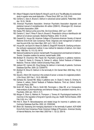 Cuidados paliativos. Guía de Práctica Clínica.
300
181. Wilson P, BezjakA,Asch M, Barton R, Wong R, Levin W, et al.The difficulties of a randomized
study in superior vena caval obstruction. J Thorac Oncol. 2007 Jun; 2 (6): 514-9.
182.	Centeno C, Sanz A, Bruera E. Delirium in advanced cancer patients. Palliat Med. 2004
Apr; 18 (3): 184-94.
183. American Psychiatric Association. American Psychiatric Association diagnostic and
statistical manual of mentaldisorders 4th edition (DSM-IV). Whasington DC: American
Psychiatric Association; 2004.
184.	Keeley PW. Delirium at the end of life. Clin Evid (Online). 2007 Jun 1; 2007.
185.	Centeno C, Vara F, Pérez P, Sanz A, Bruera E. Presentación clínica e identificación del
delirium en el cáncer avanzado. Medicina Paliativa. 2003; 10: 24-35.
186.	Casarett DJ, Inouye SK; American College of Physicians-American Society of Internal
Medicine End-of-Life Care Consensus Panel. Diagnosis and management of delirium
near the end of life. Ann Intern Med. 2001 Jul 3; 135 (1): 32-40.
187.	Inouye SK, van Dyck CH,Alessi CA, Balkin S, SiegalAP, Horwitz RI. Clarifying confusion:
the confusion assessment method. A new method for detection of delirium. Ann Intern
Med. 1990 Dec 15; 113 (12): 941-8.
188.	National Guidelines for seniors’mental health.The assessment and treatment of delirium.
	 Toronto: Canadian coalition for seniors’ mental health; 2006.
189.	Breitbart W, Chochinov HM, Passik SD. Psychiatric symptoms in palliative medicine.
In: Doyle D, Hanks G, Chreney N, Calman K, editors. Oxford Textbook of Palliative
Medicine. Third ed. Oxford: Oxford University Press; 2004.
190.	Jackson KC, Lipman AG. Drug therapy for delirium in terminally ill patients. Cochrane
Database Syst Rev. 2004; (2): CD004770.
191.	Breitbart W, Strout D. Delirium in the terminally ill. Clin Geriatr Med. 2000 May; 16 (2):
357-72.
192.	Savard J, Morin CM. Insomnia in the context of cancer: a review of a neglected problem.
J Clin Oncol. 2001 Feb 1; 19 (3): 895-908.
193.	Santaeia MJ, Santulli RB. Sleep in palliative care. In: Doyle D, Hanks G, Chreney N,
Calman K, editors. Oxford Textbook of Palliative Medicine. Third ed. Oxford: Oxford
University Press; 2004.
194.	Smith MT, Perlis ML, Park A, Smith MS, Pennington J, Giles DE, et al. Comparative
meta-analysis of pharmacotherapy and behavior therapy for persistent insomnia. Am J
Psychiatry. 2002 Jan; 159 (1): 5-11.
195.	Morgan K, Dixon S, Mathers N, Thompson J, Tomeny M. Psychological treatment for
insomnia in the regulation of long-term hypnotic drug use. Health Technol Assess. 2004
Feb; 8 (8): iii-iv, 1-68.
196.	Hirst A, Sloan R. Benzodiazepines and related drugs for insomnia in palliative care.
Cochrane Database Syst Rev. 2002; (4): CD003346.
197.	Block SD. Assessing and managing depression in the terminally ill patient. ACP-ASIM
End-of-Life Care Consensus Panel. American College of Physicians - American Society
of Internal Medicine. Ann Intern Med. 2000 Feb 1; 132 (3): 209-18.
 