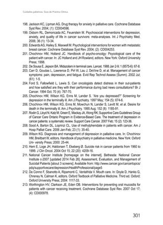 Cuidados paliativos. Guía de Práctica Clínica.
301
198.	Jackson KC, Lipman AG. Drug therapy for anxiety in palliative care. Cochrane Database
Syst Rev. 2004; (1): CD004596.
199.	Osborn RL, Demoncada AC, Feuerstein M. Psychosocial interventions for depression,
anxiety, and quality of life in cancer survivors: meta-analyses. Int J Psychiatry Med.
2006; 36 (1): 13-34.
200.	EdwardsAG, Hailey S, Maxwell M. Psychological interventions for women with metastatic
breast cancer. Cochrane Database Syst Rev. 2004; (2): CD004253.
201.	Chochinov HM, Holland JC. Handbook of psycho-oncolgy: Psycological care of the
patient with cancer. In: JC Holland and JH Rowland, editors. New York: Oxford University
Press; 1998.
202.	De Sousa E, Jepson BA. Midazolam in terminal care. Lancet. 1988 Jan 2-9; 1 (8575-6): 67-8.
203.	Carr D, Goudas L, Lawrence D, Pirl W, Lau J, DeVine D, et al. Management of cancer
symptoms: pain, depression, and fatigue. Evid Rep Technol Assess (Summ). 2002 Jul;
(61): 1-5.
204.	Ford S, Fallowfield L, Lewis S. Can oncologists detect distress in their out-patients
and how satisfied are they with their performance during bad news consultations? Br J
Cancer. 1994 Oct; 70 (4): 767-70.
205.	Chochinov HM, Wilson KG, Enns M, Lander S. “Are you depressed?” Screening for
depression in the terminally ill. Am J Psychiatry. 1997 May; 154 (5): 674-6.
206.	Chochinov HM, Wilson KG, Enns M, Mowchun N, Lander S, Levitt M, et al. Desire for
death in the terminally ill. Am J Psychiatry. 1995 Aug; 152 (8): 1185-91.
207.	RodinG,LloydN,KatzM,GreenE,MackayJA,WongRK;SupportiveCareGuidelinesGroup
of Cancer Care Ontario Program in Evidence-Based Care. The treatment of depression in
cancer patients: a systematic review. Support Care Cancer. 2007 Feb; 15 (2): 123-36.
208.	Sood A, Barton DL, Loprinzi CL. Use of methylphenidate in patients with cancer. Am J
Hosp Palliat Care. 2006 Jan-Feb; 23 (1): 35-40.
209.	Wilson KG. Diagnosis and management of depression in pallaitive care. In: Chochinov
HM, Breitbart W, editors. Handbook of psychiatry in palliative medicine. New York: Oxford
Uni- versity Press; 2000: 25-44.
210.	Hem E, Loge JH, Haldorsen T, Ekeberg Ø. Suicide risk in cancer patients from 1960 to
1999. J Clin Oncol. 2004 Oct 15; 22 (20): 4209-16.
211.	National Cancer Institute [homepage on the internet]. Bethesda: National Cancer
Institute c-2007 [updated 2014 Feb 26]. Assessment, Evaluation, and Management of
Suicidal Patients [about 3 screens]. Available from: http://www.cancer.gov/cancertopics/
pdq/supportivecare/depression/HealthProfessional/page5
212.	De Conno F, Sbanotto A, Ripamonti C, Ventafrida V. Mouth care. In: Doyle D, Hanks G,
Chreney N, Calman K, editors. Oxford Textbook of Palliative Medicine. Third ed. Oxford:
Oxford University Press; 2004: 1117-33.
213.	Worthington HV, Clarkson JE, Eden OB. Interventions for preventing oral mucositis for
patients with cancer receiving treatment. Cochrane Database Syst Rev. 2007 Oct 17;
(4): CD000978.
 
