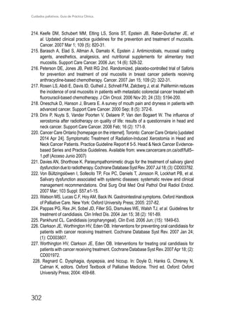 Cuidados paliativos. Guía de Práctica Clínica.
302
214.	Keefe DM, Schubert MM, Elting LS, Sonis ST, Epstein JB, Raber-Durlacher JE, et
al. Updated clinical practice guidelines for the prevention and treatment of mucositis.
Cancer. 2007 Mar 1; 109 (5): 820-31.
215.	Barasch A, Elad S, Altman A, Damato K, Epstein J. Antimicrobials, mucosal coating
agents, anesthetics, analgesics, and nutritional supplements for alimentary tract
mucositis. Support Care Cancer. 2006 Jun; 14 (6): 528-32.
216.	Peterson DE, Jones JB, Petit RG 2nd. Randomized, placebo-controlled trial of Saforis
for prevention and treatment of oral mucositis in breast cancer patients receiving
anthracycline-based chemotherapy. Cancer. 2007 Jan 15; 109 (2): 322-31.
217.	Rosen LS, Abdi E, Davis ID, Gutheil J, Schnell FM, Zalcberg J, et al. Palifermin reduces
the incidence of oral mucositis in patients with metastatic colorectal cancer treated with
fluorouracil-based chemotherapy. J Clin Oncol. 2006 Nov 20; 24 (33): 5194-200.
218.	Oneschuk D, Hanson J, Bruera E. A survey of mouth pain and dryness in patients with
advanced cancer. Support Care Cancer. 2000 Sep; 8 (5): 372-6.
219.	Dirix P, Nuyts S, Vander Poorten V, Delaere P, Van den Bogaert W. The influence of
xerostomia after radiotherapy on quality of life: results of a questionnaire in head and
neck cancer. Support Care Cancer. 2008 Feb; 16 (2): 171-9.
220.	Cancer Care Ontario [homepage on the internet]. Toronto: Cancer Care Ontario [updated
2014 Apr 24]. Symptomatic Treatment of Radiation-Induced Xerostomia in Head and
Neck Cancer Patients. Practice Guideline Report # 5-5. Head  Neck Cancer Evidence-
based Series and Practice Guidelines. Available from: www.cancercare.on.ca/odf/full5–
1.pdf (Acceso Junio 2007)
221.	Davies AN, Shorthose K. Parasympathomimetic drugs for the treatment of salivary gland
dysfunctionduetoradiotherapy.CochraneDatabaseSystRev.2007Jul18;(3):CD003782.
222.	Von Bültzingslöwen I, Sollecito TP, Fox PC, Daniels T, Jonsson R, Lockhart PB, et al.
Salivary dysfunction associated with systemic diseases: systematic review and clinical
management recommendations. Oral Surg Oral Med Oral Pathol Oral Radiol Endod.
2007 Mar; 103 Suppl: S57.e1-15.
223.	Watson MS, Lucas C.F, Hoy AM, Back IN. Gastrointestinal symptoms. Oxford Handbook
of Palliative Care. New York: Oxford University Press; 2005: 237-82.
224.	Pappas PG, Rex JH, Sobel JD, Filler SG, Dismukes WE, Walsh TJ, et al. Guidelines for
treatment of candidiasis. Clin Infect Dis. 2004 Jan 15; 38 (2): 161-89.
225.	Pankhurst CL. Candidiasis (oropharyngeal). Clin Evid. 2006 Jun; (15): 1849-63.
226.	Clarkson JE, Worthington HV, Eden OB. Interventions for preventing oral candidiasis for
patients with cancer receiving treatment. Cochrane Database Syst Rev. 2007 Jan 24;
(1): CD003807.
227.	Worthington HV, Clarkson JE, Eden OB. Interventions for treating oral candidiasis for
patients with cancer receiving treatment. Cochrane Database Syst Rev. 2007Apr 18; (2):
CD001972.
228. Regnard C. Dysphagia, dyspepsia, and hiccup. In: Doyle D, Hanks G, Chreney N,
Calman K, editors. Oxford Textbook of Palliative Medicine. Third ed. Oxford: Oxford
University Press; 2004: 459-68.
 