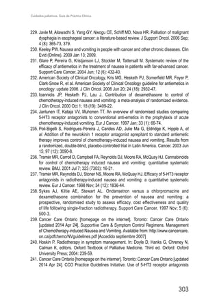 Cuidados paliativos. Guía de Práctica Clínica.
303
229.	Javle M, Ailawadhi S, Yang GY, Nwogu CE, Schiff MD, Nava HR. Palliation of malignant
dysphagia in esophageal cancer: a literature-based review. J Support Oncol. 2006 Sep;
4 (8): 365-73, 379.
230.	Keeley PW. Nausea and vomiting in people with cancer and other chronic diseases. Clin
Evid (Online). 2009 Jan 13; 2009.
231.	Glare P, Pereira G, Kristjanson LJ, Stockler M, Tattersall M. Systematic review of the
efficacy of antiemetics in the treatment of nausea in patients with far-advanced cancer.
Support Care Cancer. 2004 Jun; 12 (6): 432-40.
232.	American Society of Clinical Oncology, Kris MG, Hesketh PJ, Somerfield MR, Feyer P,
Clark-Snow R, et al. American Society of Clinical Oncology guideline for antiemetics in
oncology: update 2006. J Clin Oncol. 2006 Jun 20; 24 (18): 2932-47.
233.	Ioannidis JP, Hesketh PJ, Lau J. Contribution of dexamethasone to control of
chemotherapy-induced nausea and vomiting: a meta-analysis of randomized evidence.
J Clin Oncol. 2000 Oct 1; 18 (19): 3409-22.
234.	Jantunen IT, Kataja VV, Muhonen TT. An overview of randomised studies comparing
5-HT3 receptor antagonists to conventional anti-emetics in the prophylaxis of acute
chemotherapy-induced vomiting. Eur J Cancer. 1997 Jan; 33 (1): 66-74.
235.	Poli-Bigelli S, Rodrigues-Pereira J, Carides AD, Julie Ma G, Eldridge K, Hipple A, et
al. Addition of the neurokinin 1 receptor antagonist aprepitant to standard antiemetic
therapy improves control of chemotherapy-induced nausea and vomiting. Results from
a randomized, double-blind, placebo-controlled trial in Latin America. Cancer. 2003 Jun
15; 97 (12): 3090-8.
236.	Tramèr MR, Carroll D, Campbell FA, Reynolds DJ, Moore RA, McQuay HJ. Cannabinoids
for control of chemotherapy induced nausea and vomiting: quantitative systematic
review. BMJ. 2001 Jul 7; 323 (7303): 16-21.
237.	Tramèr MR, Reynolds DJ, Stoner NS, Moore RA, McQuay HJ. Efficacy of 5-HT3 receptor
antagonists in radiotherapy-induced nausea and vomiting: a quantitative systematic
review. Eur J Cancer. 1998 Nov; 34 (12): 1836-44.
238.	Sykes AJ, Kiltie AE, Stewart AL. Ondansetron versus a chlorpromazine and
dexamethasone combination for the prevention of nausea and vomiting: a
prospective, randomised study to assess efficacy, cost effectiveness and quality
of life following single-fraction radiotherapy. Support Care Cancer. 1997 Nov; 5 (6):
500-3.
239.	Cancer Care Ontario [homepage on the internet]. Toronto: Cancer Care Ontario
[updated 2014 Apr 24]. Supportive Care  Symptom Control Regimens. Management
of Chemotherapy-induced Nausea and Vomiting. Available from: http://www.cancercare.
on.ca/pdfchemo/NVguidelines.pdf [Accedido septiembre 2007]
240.	Hoskin P. Radiotherapy in symptom management. In: Doyle D, Hanks G, Chreney N,
Calman K, editors. Oxford Textbook of Palliative Medicine. Third ed. Oxford: Oxford
University Press; 2004: 239-59.
241.	Cancer Care Ontario [homepage on the interner]. Toronto: Cancer Care Ontario [updated
2014 Apr 24]. CCO Practice Guidelines Initiative. Use of 5-HT3 receptor antagonists
 