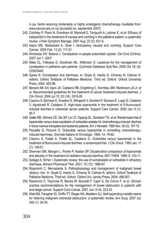 Cuidados paliativos. Guía de Práctica Clínica.
304
in pa- tients receiving moderately or highly emetogenic chemotherapy. Available from:
www.cancercare.on.ca/ [accedido en: septiembre 2007]
242.	Critchley P, Plach N, Grantham M, Marshall D, Taniguchi A, Latimer E, et al. Efficacy of
haloperidol in the treatment of nausea and vomiting in the palliative patient: a systematic
review. J Pain Symptom Manage. 2001 Aug; 22 (2): 631-4.
243.	Aapro MS, Molassiotis A, Olver I. Anticipatory nausea and vomiting. Support Care
Cancer. 2005 Feb; 13 (2): 117-21.
244.	Ahmedzai SH, Boland J. Constipation in people prescribed opioids. Clin Evid (Online).
2007 Jun 1; 2007.
245.	Miles CL, Fellowes D, Goodman ML, Wilkinson S. Laxatives for the management of
constipation in palliative care patients. Cochrane Database Syst Rev. 2006 Oct 18; (4):
CD003448.
246.	Sykes N. Constipation and diarrhoea. In: Doyle D, Hanks G, Chreney N, Calman K,
editors. Oxford Textbook of Palliative Medicine. Third ed. Oxford: Oxford University
Press; 2004: 483-96.
247.	Benson AB 3rd, Ajani JA, Catalano RB, Engelking C, Kornblau SM, Martenson JA Jr, et
al. Recommended guidelines for the treatment of cancer treatment-induced diarrhea. J
Clin Oncol. 2004 Jul 15; 22 (14): 2918-26.
248.	Cascinu S, Bichisao E,Amadori D, Silingardi V, Giordani P, Sansoni E, Luppi G, Catalano
V, Agostinelli R, Catalano G. High-dose loperamide in the treatment of 5-fluorouracil-
induced diarrhea in colorectal cancer patients. Support Care Cancer. 2000 Jan; 8 (1):
65-7.
249.	Geller RB, Gilmore CE, Dix SP, Lin LS, Topping DL, Davidson TG, et al. Randomized trial of
loperamide versus dose escalation of octreotide acetate for chemotherapy-induced diarrhea
in bone marrow transplant and leukemia patients.Am J Hematol. 1995 Nov; 50 (3): 167-72.
250.	Pezzella G, Pisconti S. Octreotide versus loperamide in controlling chemotherapy-
induced diarrhoea. Giornale Italiano di Oncologia. 1994; 14: 79-82.
251.	Cascinu S, Fedeli A, Fedeli SL, Catalano G. Octreotide versus loperamide in the
treatment of fluorouracil-induced diarrhea: a randomized trial. J Clin Oncol. 1993 Jan; 11
(1): 148-51.
252.	Sherman DM, Mangini L, Poirier P, Kadish SP. Double-blind comparison of loperamide
and placebo in the treatment of radiation-induced diarrhea. ADV THER. 1989; 6: 103-11.
253.	Szilagyi A, Shrier I. Systematic review: the use of somatostatin or octreotide in refractory
diarrhoea. Aliment Pharmacol Ther. 2001; 15 (12): 1889-97.
254.	Ripamonti C, Mercadante S. Pathophysiology and management of malignant bowel
obstruc- tion. In: Doyle D, Hanks G, Chreney N, Calman K, editors. Oxford Textbook of
Palliative Medicine. Third ed. Oxford: Oxford Uni- versity Press; 2004: 496-507.
255.	Ripamonti C, Twycross R, Baines M, Bozzetti F, Capri S, De Conno F, et al. Clinical-
practice recommendations for the management of bowel obstruction in patients with
end-stage cancer. Support Care Cancer. 2001 Jun; 9 (4): 223-33.
256.	WattAM, Faragher IG, Griffin TT, Rieger NA, Maddern GJ. Self-expanding metallic stents
for relieving malignant colorectal obstruction: a systematic review. Ann Surg. 2007 Jul;
246 (1): 24-30.
 