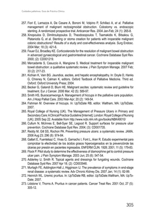 Cuidados paliativos. Guía de Práctica Clínica.
305
257.	Fiori E, Lamazza A, De Cesare A, Bononi M, Volpino P, Schillaci A, et al. Palliative
management of malignant rectosigmoidal obstruction. Colostomy vs. endoscopic
stenting. A randomized prospective trial. Anticancer Res. 2004 Jan-Feb; 24 (1): 265-8.
258.	Xinopoulos D, Dimitroulopoulos D, Theodosopoulos T, Tsamakidis K, Bitsakou G,
Plataniotis G, et al. Stenting or stoma creation for patients with inoperable malignant
colonic obstructions? Results of a study and cost-effectiveness analysis. Surg Endosc.
2004 Mar; 18 (3): 421-6.
259.	Feuer DJ, Broadley KE. Corticosteroids for the resolution of malignant bowel obstruction
in advanced gynaecological and gastrointestinal cancer. Cochrane Database Syst Rev.
2000; (2): CD001219.
260.	Mercadante S, Casuccio A, Mangione S. Medical treatment for inoperable malignant
bowel obstruction: a qualitative systematic review. J Pain Symptom Manage. 2007 Feb;
33 (2): 217-23.
261.	Kichian K, Vain BG. Jaundice, ascites, and hepatic encephalopathy. In: Doyle D, Hanks
G, Chreney N, Calman K, editors. Oxford Textbook of Palliative Medicine. Third ed.
Oxford: Oxford University Press; 2004.
262.	Becker G, Galandi D, Blum HE. Malignant ascites: systematic review and guideline for
treatment. Eur J Cancer. 2006 Mar; 42 (5): 589-97.
263.	Smith HS, Busracamwongs A. Management of hiccups in the palliative care population.
Am J Hosp Palliat Care. 2003 Mar-Apr; 20 (2): 149-54.
264.	Fishman M. Overview of hiccups. In: UpToDate RB, editor. Waltham, MA: UpToDate;
2007.
265.	Royal College of Nursing (UK). The Management of Pressure Ulcers in Primary and
SecondaryCare:AClinicalPracticeGuideline[Internet].London:RoyalCollegeofNursing
(UK); 2005 Sep 22. Available from http://www.ncbi.nlm.nih.gov/books/NBK49010/
266.	Cullum N, McInnes E, Bell-Syer SE, Legood R. Support surfaces for pressure ulcer
prevention. Cochrane Database Syst Rev. 2004; (3): CD001735.
267.	Reddy M, Gill SS, Rochon PA. Preventing pressure ulcers: a systematic review. JAMA.
2006 Aug 23; 296 (8): 974-84.
268.	Gallart E, Fuentelsaz C, Vivas G, Garnacho I, Font L, Aran R. Estudio experimental para
comprobar la efectividad de los ácidos grasos hiperoxigenados en la prevenciónde las
úlceras por presión en pacientes ingresados. ENFERM CLIN. 1928; 2001; 11 (5): 179-83.
269.	Flock P. Pilot study to determine the effectiveness of diamorphine gel to control pressure
ulcer pain. J Pain Symptom Manage. 2003 Jun; 25 (6): 547-54.
270.	Adderley U, Smith R. Topical agents and dressings for fungating wounds. Cochrane
Database Syst Rev. 2007 Apr 18; (2): CD003948.
271.	Murtagh FE, Addington-Hall J, Higginson IJ. The prevalence of symptoms in end-stage
renal disease: a systematic review. Adv Chronic Kidney Dis. 2007 Jan; 14 (1): 82-99.
272.	Heinrich WL. Uremic pruritus. In: UpToDate RB, editor. UpToDate.Waltham, MA: UpTo-
Date; 2007.
273.	Lidstone V, Thorns A. Pruritus in cancer patients. Cancer Treat Rev. 2001 Oct; 27 (5):
305-12.
 