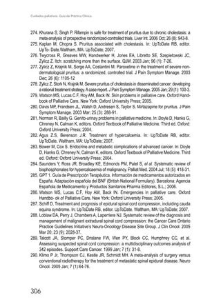 Cuidados paliativos. Guía de Práctica Clínica.
306
274.	Khurana S, Singh P. Rifampin is safe for treatment of pruritus due to chronic cholestasis: a
meta-analysis of prospective randomized-controlled trials. Liver Int. 2006 Oct; 26 (8): 943-8.
275.	Kaplan M, Chopra S. Pruritus associated with cholestasis. In: UpToDate RB, editor.
UpTo- Date.Waltham, MA: UpToDate; 2007.
276.	Twycross R, Greaves MW, Handwerker H, Jones EA, Libretto SE, Szepietowski JC,
Zylicz Z. Itch: scratching more than the surface. QJM. 2003 Jan; 96 (1): 7-26.
277.	Zylicz Z, Krajnik M, Sorge AA, Costantini M. Paroxetine in the treatment of severe non-
dermatological pruritus: a randomized, controlled trial. J Pain Symptom Manage. 2003
Dec; 26 (6): 1105-12
278.	Zylicz Z, Stork N, Krajnik M. Severe pruritus of cholestasis in disseminated cancer: developing
a rational treatment strategy.Acase report. J Pain Symptom Manage. 2005 Jan; 29 (1): 100-3.
279.	Watson MS, Lucas C.F, Hoy AM, Back IN. Skin problems in palliative care. Oxford Hand-
book of Palliative Care. New York: Oxford University Press; 2005.
280.	Davis MP, Frandsen JL, Walsh D, Andresen S, Taylor S. Mirtazapine for pruritus. J Pain
Symptom Manage. 2003 Mar; 25 (3): 288-91.
281.	Norman R, Bailly G. Genito-urinay problems in palliative medicine. In: Doyle D, Hanks G,
Chreney N, Calman K, editors. Oxford Textbook of Palliative Medicine. Third ed. Oxford:
Oxford University Press; 2004.
282.	Agus Z.S, Berenson J.R. Treatment of hypercalcemia. In: UpToDate RB, editor.
UpToDate. Waltham, MA: UpToDate; 2007.
283.	Bower M, Cox S. Endocrine and metabolic complications of advanced cancer. In: Doyle
D, Hanks G, Chreney N, Calman K, editors. Oxford Textbook of Palliative Medicine. Third
ed. Oxford: Oxford University Press; 2004.
284.	Saunders Y, Ross JR, Broadley KE, Edmonds PM, Patel S, el al. Systematic review of
bisphosphonates for hypercalcaemia of malignancy. Palliat Med. 2004 Jul; 18 (5): 418-31.
285.	GPT 1. Guía de Prescripción Terapéutica. Información de medicamentos autorizados en
España. Adaptación española del BNF (British National Formulary). Barcelona: Agencia
Española de Medicamento y Productos Sanitarios Pharma Editores, S.L.; 2006.
286.	Watson MS, Lucas C.F, Hoy AM, Back IN. Emergencies in palliative care. Oxford
Handbo- ok of Palliative Care. New York: Oxford University Press; 2005.
287.	Schiff D. Treatment and prognosis of epidural spinal cord compression, incluiding cauda
equina syndrome. In: UpToDate RB, editor. UpToDate. Waltham, MA: UpToDate; 2007.
288.	Loblaw DA, Perry J, Chambers A, Laperriere NJ. Systematic review of the diagnosis and
management of malignant extradural spinal cord compression: the Cancer Care Ontario
Practice Guidelines Initiative’s Neuro-Oncology Disease Site Group. J Clin Oncol. 2005
Mar 20; 23 (9): 2028-37.
289.	Talcott JA, Stomper PC, Drislane FW, Wen PY, Block CC, Humphrey CC, et al.
Assessing suspected spinal cord compression: a multidisciplinary outcomes analysis of
342 episodes. Support Care Cancer. 1999 Jan; 7 (1): 31-8.
290.	Klimo P Jr, Thompson CJ, Kestle JR, Schmidt MH. A meta-analysis of surgery versus
conventional radiotherapy for the treatment of metastatic spinal epidural disease. Neuro
Oncol. 2005 Jan; 7 (1):64-76.
 