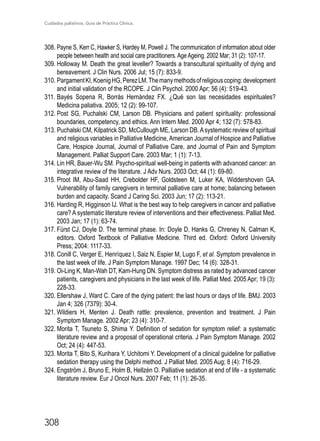 Cuidados paliativos. Guía de Práctica Clínica.
308
308.	Payne S, Kerr C, Hawker S, Hardey M, Powell J. The communication of information about older
people between health and social care practitioners. Age Ageing. 2002 Mar; 31 (2): 107-17.
309.	Holloway M. Death the great leveller? Towards a transcultural spirituality of dying and
bereavement. J Clin Nurs. 2006 Jul; 15 (7): 833-9.
310.	PargamentKI,KoenigHG,PerezLM.Themanymethodsofreligiouscoping:development
and initial validation of the RCOPE. J Clin Psychol. 2000 Apr; 56 (4): 519-43.
311.	Bayés Sopena R, Borràs Hernández FX. ¿Qué son las necesidades espirituales?
Medicina paliativa. 2005; 12 (2): 99-107.
312.	Post SG, Puchalski CM, Larson DB. Physicians and patient spirituality: professional
boundaries, competency, and ethics. Ann Intern Med. 2000 Apr 4; 132 (7): 578-83.
313.	Puchalski CM, Kilpatrick SD, McCullough ME, Larson DB.Asystematic review of spiritual
and religious variables in Palliative Medicine, American Journal of Hospice and Palliative
Care, Hospice Journal, Journal of Palliative Care, and Journal of Pain and Symptom
Management. Palliat Support Care. 2003 Mar; 1 (1): 7-13.
314.	Lin HR, Bauer-Wu SM. Psycho-spiritual well-being in patients with advanced cancer: an
integrative review of the literature. J Adv Nurs. 2003 Oct; 44 (1): 69-80.
315.	Proot IM, Abu-Saad HH, Crebolder HF, Goldsteen M, Luker KA, Widdershoven GA.
Vulnerability of family caregivers in terminal palliative care at home; balancing between
burden and capacity. Scand J Caring Sci. 2003 Jun; 17 (2): 113-21.
316.	Harding R, Higginson IJ. What is the best way to help caregivers in cancer and palliative
care? A systematic literature review of interventions and their effectiveness. Palliat Med.
2003 Jan; 17 (1): 63-74.
317.	Fürst CJ, Doyle D. The terminal phase. In: Doyle D, Hanks G, Chreney N, Calman K,
editors. Oxford Textbook of Palliative Medicine. Third ed. Oxford: Oxford University
Press; 2004: 1117-33.
318.	Conill C, Verger E, Henríquez I, Saiz N, Espier M, Lugo F, et al. Symptom prevalence in
the last week of life. J Pain Symptom Manage. 1997 Dec; 14 (6): 328-31.
319.	Oi-Ling K, Man-Wah DT, Kam-Hung DN. Symptom distress as rated by advanced cancer
patients, caregivers and physicians in the last week of life. Palliat Med. 2005 Apr; 19 (3):
228-33.
320.	Ellershaw J, Ward C. Care of the dying patient: the last hours or days of life. BMJ. 2003
Jan 4; 326 (7379): 30-4.
321.	Wildiers H, Menten J. Death rattle: prevalence, prevention and treatment. J Pain
Symptom Manage. 2002 Apr; 23 (4): 310-7.
322.	Morita T, Tsuneto S, Shima Y. Definition of sedation for symptom relief: a systematic
literature review and a proposal of operational criteria. J Pain Symptom Manage. 2002
Oct; 24 (4): 447-53.
323.	Morita T, Bito S, Kurihara Y, Uchitomi Y. Development of a clinical guideline for palliative
sedation therapy using the Delphi method. J Palliat Med. 2005 Aug; 8 (4): 716-29.
324.	Engström J, Bruno E, Holm B, Hellzén O. Palliative sedation at end of life - a systematic
literature review. Eur J Oncol Nurs. 2007 Feb; 11 (1): 26-35.
 