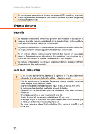 Cuidados paliativos. Guía de Práctica Clínica.
30
B
En caso necesario pueden utilizarse fármacos antidepresivos (ISRS o tricíclicos), teniendo en
cuenta sus propiedades farmacológicas, otros fármacos que recibe el paciente y su perfil de
síntomas en cada momento.
Síntomas digestivos
Mucositis
D
La indicación del tratamiento farmacológico preventivo debe realizarse de acuerdo con el
riesgo de desarrollar mucositis, riesgo basado en la situación clínica y en la modalidad y
dosificación del tratamiento (radioterapia o quimioterapia).
B
La prevención mediante fármacos o medidas locales (enzimas hidrolíticas, hielo picado, sulfato
de zinc) o parenterales (amifostina) puede realizarse en casos seleccionados.
B
No hay evidencia suficiente para recomendar el tratamiento de la mucositis con enjuagues de
alopurinol, factores estimulantes del crecimiento de granulocitos o inmunoglobulinas, por lo
que la base del tratamiento es la higiene cuidadosa de la boca y la analgesia.
A
La analgesia controlada por el paciente puede utilizarse para disminuir la dosis de morfina en
el tratamiento del dolor por la mucositis.
Boca seca (xerostomía)
D
En los pacientes con xerostomía, además de la higiene de la boca, se pueden utilizar
estimulantes de la salivación, hielo, saliva artificial y frutas (como la piña).
√
Evitar los alimentos secos, las especies fuertes como pimienta, pimentón; los sabores
ácidos, amargos, muy dulces o muy salados.
Elegir alimentos de consistencia blanda como el puré de papa, la papaya, miel, salvia.
Se recomienda el uso de sorbete para facilitar la ingesta de líquidos.
Enjuagar la boca con miel diluida en agua o con infusiones de tomillo, salvia, manzanilla,
bicarbonato.
Ofrecer pequeños sorbos de agua frecuentemente en el día.
Tabletas de vitamina C efervescente, media tableta de 500 mg, 4 v/día.
Un enjuague muy útil en la sequedad bucal y halitosis se hace mezclando un litro de agua
de menta, una cucharadita de bicarbonato y una de sal.
Una receta magistral de saliva artificial: metilcelulosa 10 g y esencia de limón 0,2 ml en 1
litro de agua.
 