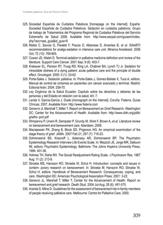 Cuidados paliativos. Guía de Práctica Clínica.
309
325.	Sociedad Española de Cuidados Paliativos [homepage on the internet]. España:
Sociedad Española de Cuidados Paliativos. Sedación en cuidados paliativos. Grupo
de trabajo de Tratamientos del Programa Regional de Cuidados Paliativos del Servicio
Extremeño de Salud 2006. Available from: http://www.secpal.com/guiasm/index.
php?acc=see_guiaid_guia=8
326.	Mattia C, Savoia G, Paoletti F, Piazza O, Albanese D, Amantea B, et al. SIAARTI
recommendations for analgo-sedation in intensive care unit. Minerva Anestesiol. 2006
Oct; 72 (10): 769-805.
327.	Cowan JD, Walsh D. Terminal sedation in palliative medicine-definition and review of the
literature. Support Care Cancer. 2001 Sep; 9 (6): 403-7.
328.	Krakauer EL, Penson RT, Truog RD, King LA, Chabner BA, Lynch TJ Jr. Sedation for
intractable distress of a dying patient: acute palliative care and the principle of double
effect. Oncologist. 2000; 5 (1): 53-62.
329.	Porta-Sales J. Sedación paliativa. In: Porta-Sales J, Gomez-Batiste X, Tuca A, editors.
Manual de control de síntomas en pacientes con cáncer avanzado y terminal. Madrid:
Editorial Arán; 2004: 259-70.
330.	Ley Orgánica de la Salud Ecuador, Capítulo sobre los derechos y deberes de las
personas y del Estado en relación con la salud, Art. 7.
331.	Landa V, García-García J. Duelo [monograph on the internet]. Coruña: Fisterra. Guías
Clínicas; 2007. Available from: http://www fisterra.com
332.	Genevro Jl, Marshall T, Miller T. Report on Bereavement an Grief Research. Washington
DC: Center for the Advancement of Health. Available from: http://www.cfah.org/pdfs/
griefre- port.pdf
333.	Wimpenny P, Unwin R, Dempster P, Grundy M, Work F, Brown A, et al. Literature review
on bereavement and bereavement care. Aberdeen; 2006.
334.	Maciejewski PK, Zhang B, Block SD, Prigerson HG. An empirical examination of the
stage theory of grief. JAMA. 2007 Feb 21; 297 (7): 716-23.
335.	Dohrenwend BS, Krasnoff L, Askenasy AR, Dohrenwend BP. The Psychiatric
Epidemiology Research Interview Life Events Scale. In: Mezzich JE, Jorge MR, Salloum
IM, editors. Psychiatric Epidemiology. Baltimore: The Johns Hopkins University Press;
1994: 401-36.
336.	Holmes TH, Rahe RH. The Social Readjustment Rating Scale. J Psychosom Res. 1967
Aug; 11 (2): 213-8.
337.	Stroebe MS, Hansson RO, Stroebe W, Schut H. Introduction: concepts and issues in
contem- porary research on bereavement. In: Stroebe M, Hansonn RO, Stroebe W,
Schut H, editors. Handbook of Bereavement Research: Consequences, coping, and
care. Washington DC: American Psychological Association Press; 2001: 3-22.
338.	Genevro JL, Marshall T, Miller T; Center for the Advancement of Health. Report on
bereavement and grief research. Death Stud. 2004 Jul-Aug; 28 (6): 491-575.
339.	Aranda S, Milne D. Guidelines for the assessment of bereavement risk in family members
of people receiving palliative care. Melbourne: Centre for Pallaitive Care; 2000.
 