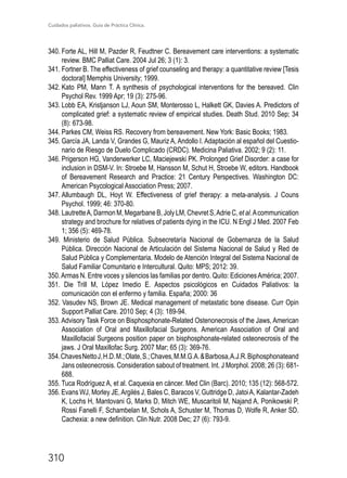 Cuidados paliativos. Guía de Práctica Clínica.
310
340.	Forte AL, Hill M, Pazder R, Feudtner C. Bereavement care interventions: a systematic
review. BMC Palliat Care. 2004 Jul 26; 3 (1): 3.
341.	Fortner B. The effectiveness of grief counseling and therapy: a quantitative review [Tesis
doctoral] Memphis University; 1999.
342.	Kato PM, Mann T. A synthesis of psychological interventions for the bereaved. Clin
Psychol Rev. 1999 Apr; 19 (3): 275-96.
343.	Lobb EA, Kristjanson LJ, Aoun SM, Monterosso L, Halkett GK, Davies A. Predictors of
complicated grief: a systematic review of empirical studies. Death Stud. 2010 Sep; 34
(8): 673-98.
344.	Parkes CM, Weiss RS. Recovery from bereavement. New York: Basic Books; 1983.
345.	García JA, Landa V, Grandes G, Mauriz A, Andollo I. Adaptación al español del Cuestio-
nario de Riesgo de Duelo Complicado (CRDC). Medicina Paliativa. 2002; 9 (2): 11.
346.	Prigerson HG, Vanderwerker LC, Maciejewski PK. Prolonged Grief Disorder: a case for
inclusion in DSM-V. In: Stroebe M, Hansson M, Schut H, Stroebe W, editors. Handbook
of Bereavement Research and Practice: 21 Century Perspectives. Washington DC:
American Psycological Association Press; 2007.
347.	Allumbaugh DL, Hoyt W. Effectiveness of grief therapy: a meta-analysis. J Couns
Psychol. 1999; 46: 370-80.
348.	LautretteA, Darmon M, Megarbane B, Joly LM, Chevret S,Adrie C, et al.Acommunication
strategy and brochure for relatives of patients dying in the ICU. N Engl J Med. 2007 Feb
1; 356 (5): 469-78.
349. Ministerio de Salud Pública. Subsecretaría Nacional de Gobernanza de la Salud
Pública. Dirección Nacional de Articulación del Sistema Nacional de Salud y Red de
Salud Pública y Complementaria. Modelo de Atención Integral del Sistema Nacional de
Salud Familiar Comunitario e Intercultural. Quito: MPS; 2012: 39.
350.Armas N. Entre voces y silencios las familias por dentro. Quito: EdicionesAmérica; 2007.
351. Die Trill M, López Imedio E. Aspectos psicológicos en Cuidados Paliativos: la
comunicación con el enfermo y familia. España; 2000: 36
352. Vasudev NS, Brown JE. Medical management of metastatic bone disease. Curr Opin
Support Palliat Care. 2010 Sep; 4 (3): 189-94.
353. Advisory Task Force on Bisphosphonate-Related Ostenonecrosis of the Jaws, American
Association of Oral and Maxillofacial Surgeons. American Association of Oral and
Maxillofacial Surgeons position paper on bisphosphonate-related osteonecrosis of the
jaws. J Oral Maxillofac Surg. 2007 Mar; 65 (3): 369-76.
354.ChavesNettoJ,H.D.M.;Olate,S.;Chaves,M.M.G.A.Barbosa,A.J.R.Biphosphonateand
Jans osteonecrosis. Consideration sabout of treatment. Int. J Morphol. 2008; 26 (3): 681-
688.
355. Tuca Rodríguez A, et al. Caquexia en cáncer. Med Clin (Barc). 2010; 135 (12): 568-572.
356. Evans WJ, Morley JE,Argilés J, Bales C, Baracos V, Guttridge D, JatoiA, Kalantar-Zadeh
K, Lochs H, Mantovani G, Marks D, Mitch WE, Muscaritoli M, Najand A, Ponikowski P,
Rossi Fanelli F, Schambelan M, Schols A, Schuster M, Thomas D, Wolfe R, Anker SD.
Cachexia: a new definition. Clin Nutr. 2008 Dec; 27 (6): 793-9.
 