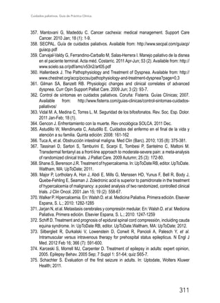 Cuidados paliativos. Guía de Práctica Clínica.
311
357. Mantovani G, Madeddu C. Cancer cachexia: medical management. Support Care
Cancer. 2010 Jan; 18 (1): 1-9.
358. SECPAL. Guía de cuidados paliativos. Available from: http://www.secpal.com/guiacp/
guiacp.pdf
359. Carvajal-Valdy G, Ferrandino-Carballo M, Salas-Herrera I. Manejo paliativo de la disnea
en el paciente terminal. Acta méd. Costarric. 2011 Apr-Jun; 53 (2). Available from: http://
www.scielo.sa.cr/pdf/amc/v53n2/art05.pdf
360. Hallenbeck J. The Pathophysiology and Treatment of Dyspnea. Available from: http://
www.chestnet.org/accp/pccsu/pathophysiology-and-treatment-dyspnea?page=0,3
361. Gilman SA, Banzett RB. Physiologic changes and clinical correlates of advanced
dyspnea. Curr Opin Support Palliat Care. 2009 Jun; 3 (2): 93-7.
362. Control de síntomas en cuidados paliativos. Coruña: Fisterra. Guías Clínicas; 2007.
Available from: http://www.fisterra.com/guias-clinicas/control-sintomas-cuidados-
paliativos/
363. Vidal M. A, Medina C, Torres L. M. Seguridad de los bifosfonatos. Rev. Soc. Esp. Dolor.
2011 Jan-Feb; 18 (1).
364. Gencon J. Enfrentamiento con la muerte. Rev oncológica SOLCA. 2011 Dec.
365. Astudillo W, Mendinueta C, Astudillo E. Cuidados del enfermo en el final de la vida y
atención a su familia. Quinta edición: 2008: 161-162
366. Tuca A, et al. Obstrucción intestinal maligna. Med Clin (Barc). 2010; 135 (8): 375-381.
367. Tassinari D, Sartori S, Tamburini E, Scarpi E, Tombesi P, Santelmo C, Maltoni M.
Transdermal fentanyl as a front-line approach to moderate-severe pain: a meta-analysis
of randomized clinical trials. J Palliat Care. 2009 Autumn; 25 (3): 172-80.
368.Shane.S,BerensonJ.R.Treatmentofhypercalcemia.In:UpToDateRB,editor.UpToDate.
Waltham, MA: UpToDate; 2011.
369. Major P, Lortholary A, Hon J, Abdi E, Mills G, Menssen HD, Yunus F, Bell R, Body J,
Quebe-Fehling E, Seaman J. Zoledronic acid is superior to pamidronate in the treatment
of hypercalcemia of malignancy: a pooled analysis of two randomized, controlled clinical
trials. J Clin Oncol. 2001 Jan 15; 19 (2): 558-67.
370. Walker P. Hipercalcemia. En: Walsh D. et al. Medicina Paliativa. Primera edición. Elsevier
Espana, S. L.; 2010: 1282-1285
371. Jarjan N, et al. Metastasis cerebrales y compresión medular. En: Walsh D. et al. Medicina
Paliativa. Primera edición. Elsevier Espana, S. L.; 2010: 1247-1259
372. Schiff D. Treatment and prognosis of epidural spinal cord compressión, incluiding cauda
equina syndrome. In: UpToDate RB, editor. UpToDate.Waltham, MA: UpToDate; 2012.
373. Silbergleit R, Durkalski V, Lowenstein D, Conwit R, Pancioli A, Palesch Y, et al.
Intramuscular versus intravenous therapy for prehospital status epilepticus. N Engl J
Med. 2012 Feb 16; 366 (7): 591-600.
374. Karceski S, Morrell MJ, Carpenter D. Treatment of epilepsy in adults: expert opinion,
2005. Epilepsy Behav. 2005 Sep; 7 Suppl 1: S1-64; quiz S65-7.
375. Schachter S. Evaluation of the first seizure in adults. In: Uptodate, Wolters Kluwer
Health; 2011.
 