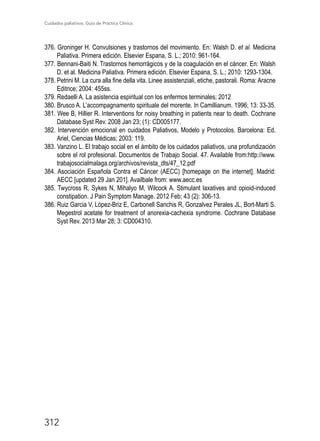 Cuidados paliativos. Guía de Práctica Clínica.
312
376. Groninger H. Convulsiones y trastornos del movimiento. En: Walsh D. et al. Medicina
Paliativa. Primera edición. Elsevier Espana, S. L.; 2010: 961-164.
377. Bennani-Baiti N. Trastornos hemorrágicos y de la coagulación en el cáncer. En: Walsh
D. et al. Medicina Paliativa. Primera edición. Elsevier Espana, S. L.; 2010: 1293-1304.
378. Petrini M. La cura alla fine della vita. Linee assistenziali, etiche, pastorali. Roma: Aracne
Editrice; 2004: 455ss.
379. Redaelli A. La asistencia espiritual con los enfermos terminales; 2012
380. Brusco A. L’accompagnamento spirituale del morente. In Camillianum. 1996; 13: 33-35.
381. Wee B, Hillier R. Interventions for noisy breathing in patients near to death. Cochrane
Database Syst Rev. 2008 Jan 23; (1): CD005177.
382. Intervención emocional en cuidados Paliativos, Modelo y Protocolos. Barcelona: Ed.
Ariel, Ciencias Médicas; 2003: 119.
383. Vanzino L. El trabajo social en el ámbito de los cuidados paliativos, una profundización
sobre el rol profesional. Documentos de Trabajo Social. 47. Available from:http://www.
trabajosocialmalaga.org/archivos/revista_dts/47_12.pdf
384. Asociación Española Contra el Cáncer (AECC) [homepage on the internet]. Madrid:
AECC [updated 29 Jan 201]. Availbale from: www.aecc.es
385. Twycross R, Sykes N, Mihalyo M, Wilcock A. Stimulant laxatives and opioid-induced
constipation. J Pain Symptom Manage. 2012 Feb; 43 (2): 306-13.
386. Ruiz Garcia V, López-Briz E, Carbonell Sanchis R, Gonzalvez Perales JL, Bort-Marti S.
Megestrol acetate for treatment of anorexia-cachexia syndrome. Cochrane Database
Syst Rev. 2013 Mar 28; 3: CD004310.
 