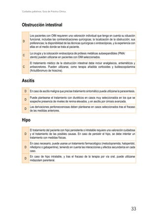 Cuidados paliativos. Guía de Práctica Clínica.
33
Obstrucción intestinal
D
Los pacientes con OIM requieren una valoración individual que tenga en cuenta su situación
funcional, incluidas las contraindicaciones quirúrgicas; la localización de la obstrucción; sus
preferencias; la disponibilidad de las técnicas quirúrgicas o endoscópicas, y la experiencia con
ellas en el medio donde se trata al paciente.
C
La cirugía y la colocación endoscópica de prótesis metálicas autoexpandibles (PMA/
stents) pueden utilizarse en pacientes con OIM seleccionados.
C
El tratamiento médico de la obstrucción intestinal debe incluir analgésicos, antieméticos y
antisecretores. Pueden utilizarse, como terapia añadida corticoides y butilescopolamina
(N-butilbromuro de hioscina).
Ascitis
D En caso de ascitis maligna que precise tratamiento sintomático puede utilizarse la paracentesis.
D
Puede plantearse el tratamiento con diuréticos en casos muy seleccionados en los que se
sospeche presencia de niveles de renina elevados, y en ascitis por cirrosis avanzada.
D
Las derivaciones peritoneovenosas deben plantearse en casos seleccionados tras el fracaso
de las medidas anteriores.
Hipo
D
El tratamiento del paciente con hipo persistente o intratable requiere una valoración cuidadosa
y el tratamiento de las posibles causas. En caso de persistir el hipo, se debe intentar un
tratamiento con medidas físicas.
D
En caso necesario, puede usarse un tratamiento farmacológico (metoclopramida, haloperidol,
nifedipino o gabapentina), teniendo en cuenta las interacciones y efectos secundarios en cada
caso.
D
En caso de hipo intratable, y tras el fracaso de la terapia por vía oral, puede utilizarse
midazolam parenteral.
 