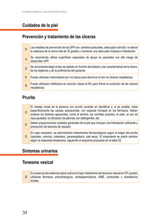 Cuidados paliativos. Guía de Práctica Clínica.
34
Cuidados de la piel
Prevención y tratamiento de las úlceras
D
Las medidas de prevención de las UPP son: cambios posturales, adecuada nutrición, no elevar
la cabecera de la cama más de 30 grados y mantener una adecuada limpieza e hidratación.
A
Se recomienda utilizar superficies especiales de apoyo en pacientes con alto riesgo de
desarrollar UPP.
D
Se recomienda elegir el tipo de apósito en función del estadio y las características de la úlcera,
de los objetivos y de la preferencia del paciente.
D Puede utilizarse metronidazol por vía tópica para disminuir el olor en úlceras neoplásicas.
B
Puede utilizarse miltefosina en solución tópica al 6% para frenar la evolución de las úlceras
neoplásicas.
Prurito
D
El manejo inicial de la persona con prurito consiste en identificar y, si es posible, tratar
específicamente las causas subyacentes, con especial hincapié en los fármacos. Deben
evitarse los factores agravantes, como el alcohol, las comidas picantes, el calor, el uso de
ropa ajustada, la utilización de jabones con detergentes, etc.
D
Deben proporcionarse cuidados generales de la piel que incluyan una hidratación suficiente y
prevención de lesiones de rascado.
D
En caso necesario, se administrarán tratamientos farmacológicos según el origen del prurito
(opioides, urémico, colestasis, paraneoplásico, piel seca). El tratamiento se podrá cambiar
según la respuesta terapéutica, siguiendo el esquema propuesto en la tabla 25.
Síntomas urinarios
Tenesmo vesical
D
En ausencia de evidencia sobre cuál es el mejor tratamiento del tenesmo vesical en CP, pueden
utilizarse fármacos anticolinérgicos, antiespasmódicos, AINE, corticoides y anestésicos
locales.
 